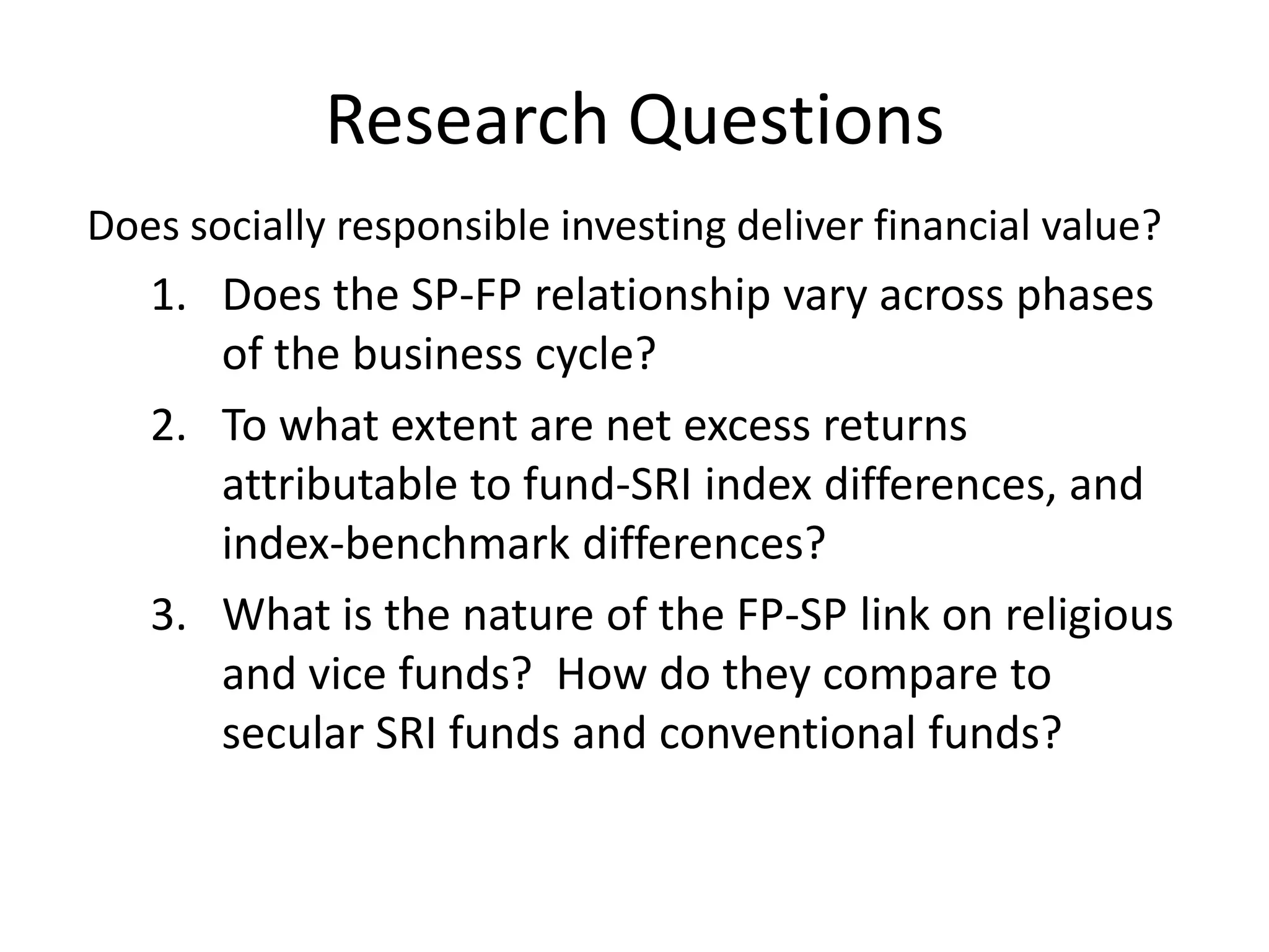Research QuestionsDoes socially responsible investing deliver financial value?  Does the SP-FP relationship vary across phases of the business cycle?To what extent are net excess returns attributable to fund-SRI index differences, and index-benchmark differences?What is the nature of the FP-SP link on religious and vice funds?  How do they compare to secular SRI funds and conventional funds?