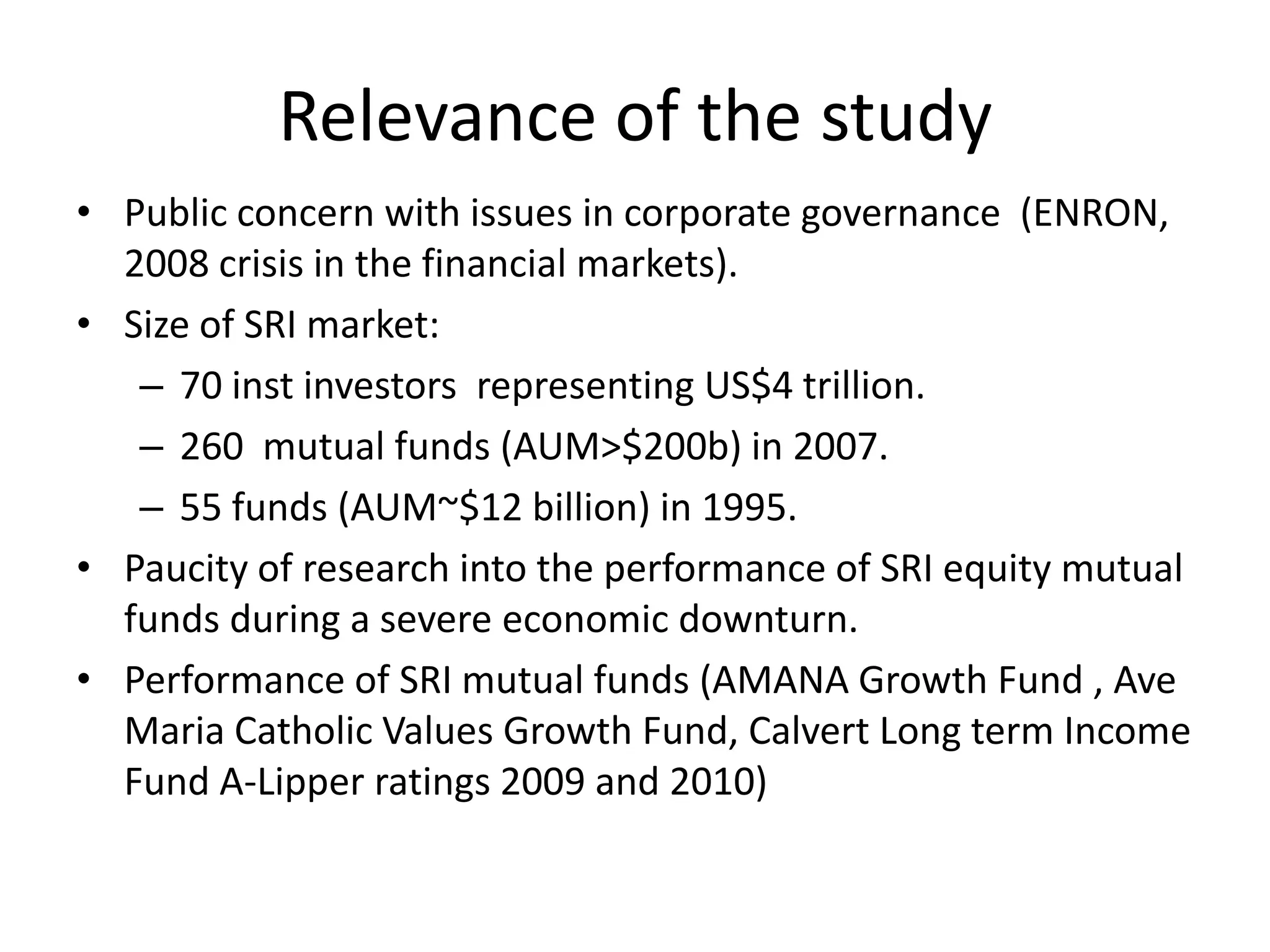 Relevance of the studyPublic concern with issues in corporate governance  (ENRON, 2008 crisis in the financial markets).Size of SRI market: 70 inst investors  representing US$4 trillion.260  mutual funds (AUM>$200b) in 2007.55 funds (AUM~$12 billion) in 1995.Paucity of research into the performance of SRI equity mutual funds during a severe economic downturn.Performance of SRI mutual funds (AMANA Growth Fund , Ave Maria Catholic Values Growth Fund, Calvert Long term Income Fund A-Lipper ratings 2009 and 2010)