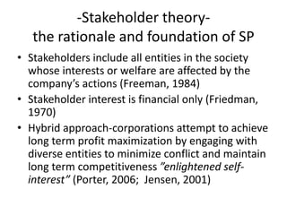 -Stakeholder theory-the rationale and foundation of SPStakeholders include all entities in the society whose interests or welfare are affected by the company’s actions (Freeman, 1984)Stakeholder interest is financial only (Friedman, 1970)Hybrid approach-corporations attempt to achieve long term profit maximization by engaging with diverse entities to minimize conflict and maintain long term competitiveness ”enlightened self-interest” (Porter, 2006;  Jensen, 2001)