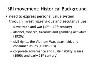 SRI movement: Historical Backgroundneed to express personal value system through investing:religious and secular values.slave trade and war (17th - 19th century)alcohol, tobacco, firearms and gambling activities  (1920s)civil rights, the Vietnam War, apartheid, and consumer issues (1960s-80s)corporate governance and sustainability  issues (1990s and early 21st century)