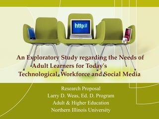 An Exploratory Study regarding the Needs of Adult Learners for Today's  Technological  Workforce and Social Media  Research Proposal Larry D. Weas, Ed. D. Program Adult & Higher Education Northern Illinois University 