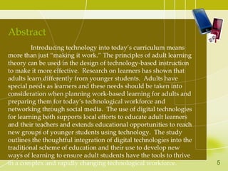 Abstract Introducing technology into today’s curriculum means more than just “making it work.” The principles of adult learning theory can be used in the design of technology-based instruction to make it more effective.  Research on learners has shown that adults learn differently from younger students.  Adults have special needs as learners and these needs should be taken into consideration when planning work-based learning for adults and preparing them for today’s technological workforce and networking through social media.  The use of digital technologies for learning both supports local efforts to educate adult learners and their teachers and extends educational opportunities to reach new groups of younger students using technology.  The study outlines the thoughtful integration of digital technologies into the traditional scheme of education and their use to develop new ways of learning to ensure adult students have the tools to thrive in a complex and rapidly changing technological workforce.  5 