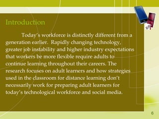 Introduction Today’s workforce is distinctly different from a generation earlier.  Rapidly changing technology, greater job instability and higher industry expectations that workers be more flexible require adults to continue learning throughout their careers. The research focuses on adult learners and how strategies used in the classroom for distance learning don’t necessarily work for preparing adult learners for  today’s technological workforce and social media.  6 