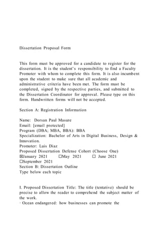 Dissertation Proposal Form
This form must be approved for a candidate to register for the
dissertation. It is the student’s responsibility to find a Faculty
Promoter with whom to complete this form. It is also incumbent
upon the student to make sure that all academic and
administrative criteria have been met. The form must be
completed, signed by the respective parties, and submitted to
the Dissertation Coordinator for approval. Please type on this
form. Handwritten forms will not be accepted.
Section A: Registration Information
Name: Dorsan Paul Masure
Email: [email protected]
Program (DBA; MBA, BBA): BBA
Specialization: Bachelor of Arts in Digital Business, Design &
Innovation.
Promoter: Luis Diaz
Proposed Dissertation Defense Cohort (Choose One)
☒January 2021 ☐May 2021 ☐ June 2021
☐September 2021
Section B: Dissertation Outline
Type below each topic
I. Proposed Dissertation Title: The title (tentative) should be
precise to allow the reader to comprehend the subject matter of
the work.
· Ocean endangered: how businesses can promote the
 
