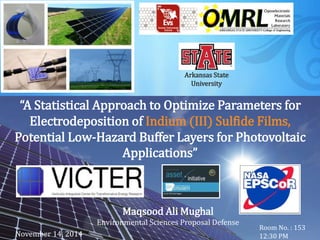 Maqsood Ali Mughal
Environmental Sciences Proposal Defense
Room No. : 153
12:30 PM
Arkansas State
University
“A Statistical Approach to Optimize Parameters for
Electrodeposition of Indium (III) Sulfide Films,
Potential Low-Hazard Buffer Layers for Photovoltaic
Applications”
November 14, 2014
 