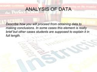 ANALYSIS OF DATA
Describe how you will proceed from obtaining data to
making conclusions. In some cases this element is really
brief but other cases students are supposed to explain it in
full length.
 
