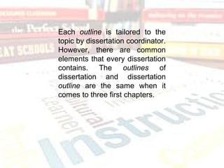 Each outline is tailored to the
topic by dissertation coordinator.
However, there are common
elements that every dissertation
contains. The outlines of
dissertation and dissertation
outline are the same when it
comes to three first chapters.
 