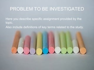 PROBLEM TO BE INVESTIGATED
Here you describe specific assignment provided by the
topic.
Also include definitions of key terms related to the study.
 
