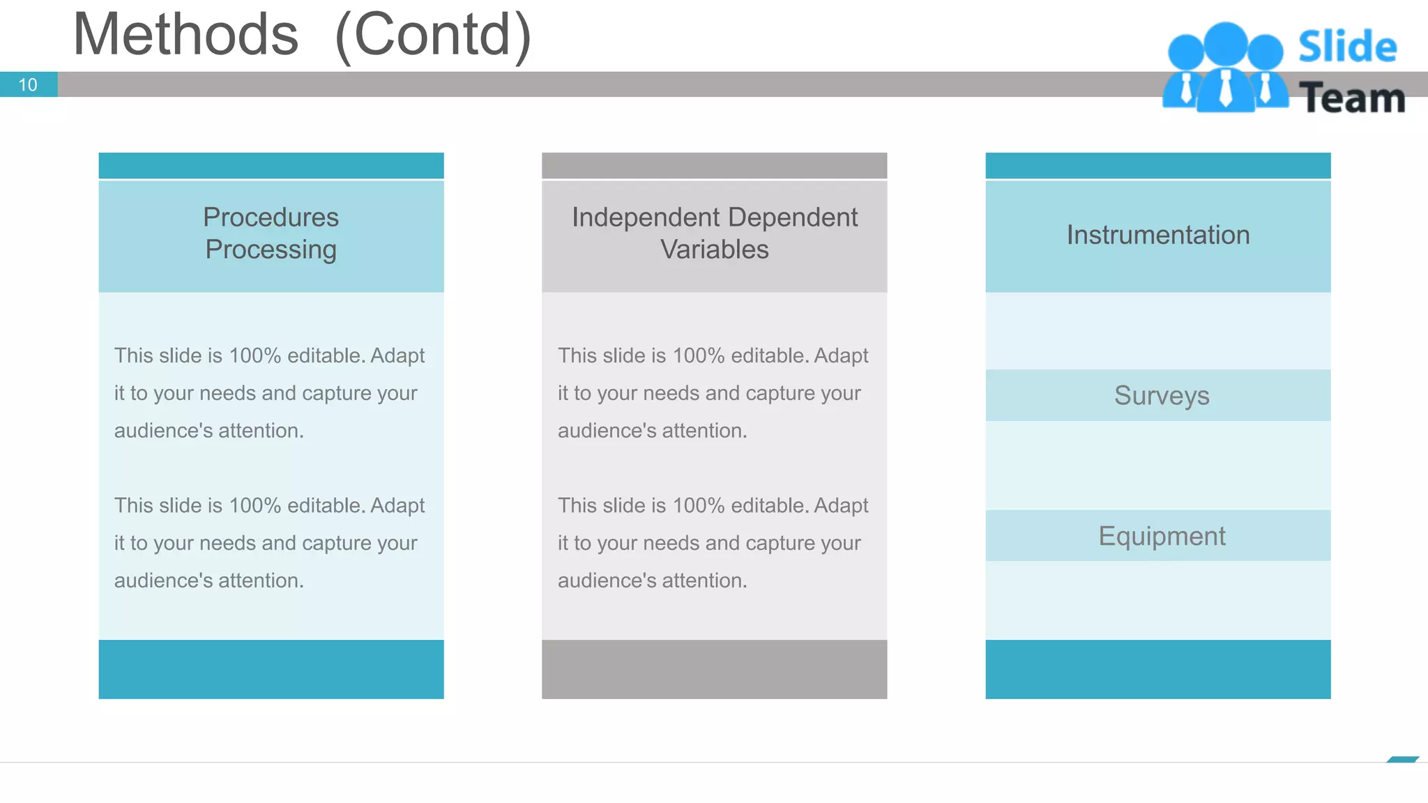Methods (Contd)
10
www.company.com
Instrumentation
Surveys
Equipment
Procedures
Processing
This slide is 100% editable. Adapt
it to your needs and capture your
audience's attention.
This slide is 100% editable. Adapt
it to your needs and capture your
audience's attention.
Independent Dependent
Variables
This slide is 100% editable. Adapt
it to your needs and capture your
audience's attention.
This slide is 100% editable. Adapt
it to your needs and capture your
audience's attention.
 