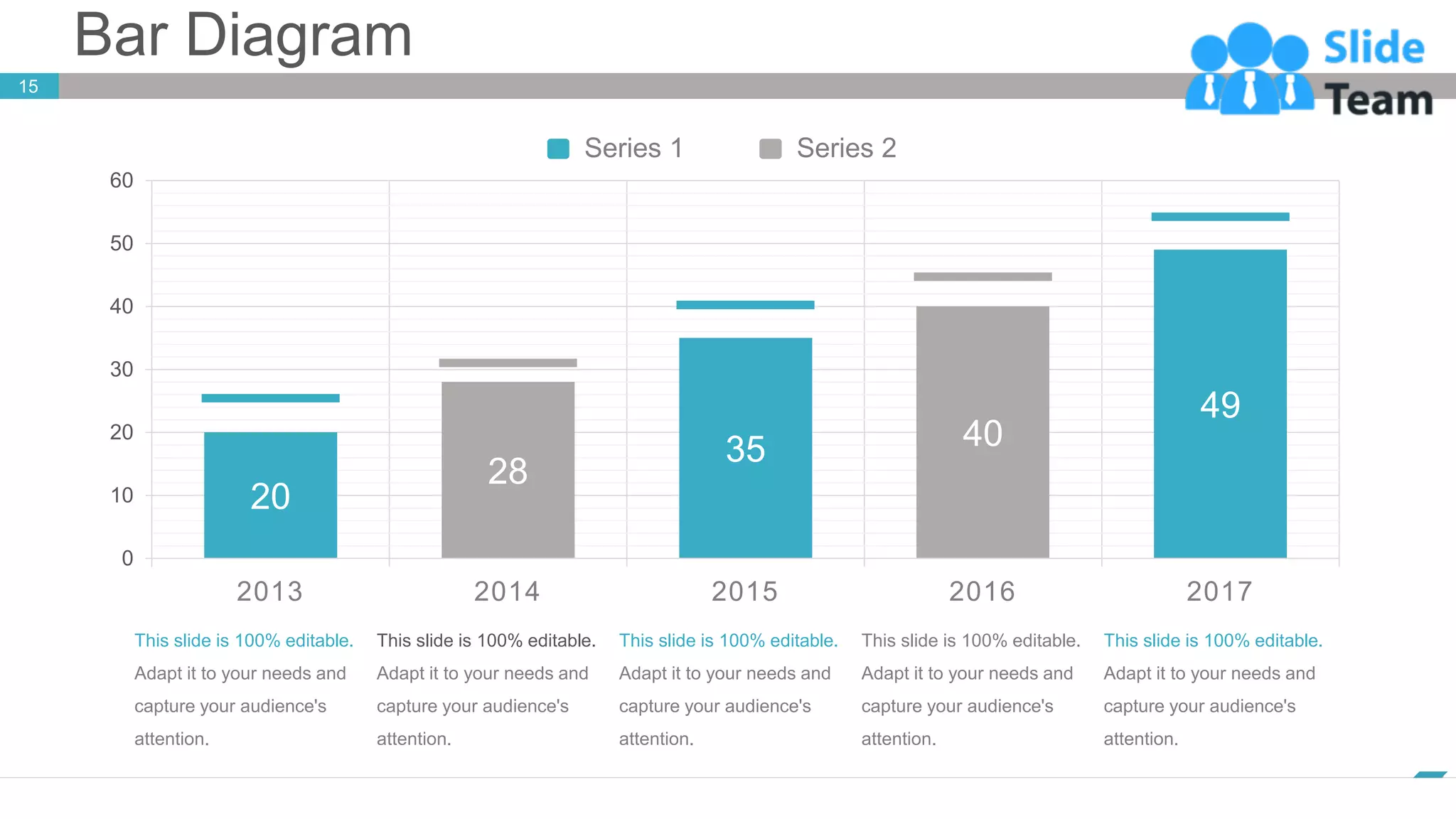 Bar Diagram
15
www.company.com
49
40
35
28
20
2017
2016
2015
2014
2013
0
10
20
30
40
50
60
Series 2
Series 1
This slide is 100% editable.
Adapt it to your needs and
capture your audience's
attention.
This slide is 100% editable.
Adapt it to your needs and
capture your audience's
attention.
This slide is 100% editable.
Adapt it to your needs and
capture your audience's
attention.
This slide is 100% editable.
Adapt it to your needs and
capture your audience's
attention.
This slide is 100% editable.
Adapt it to your needs and
capture your audience's
attention.
 