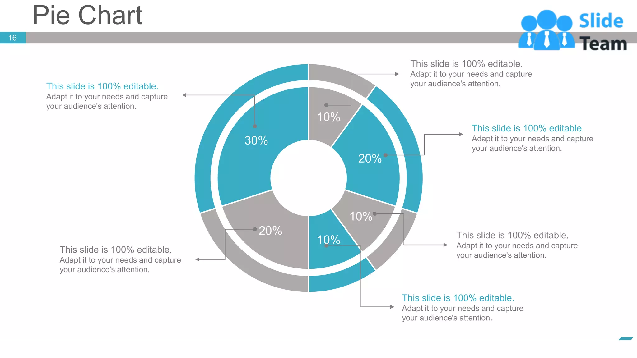 Pie Chart
16
www.company.com
This slide is 100% editable.
Adapt it to your needs and capture
your audience's attention.
This slide is 100% editable.
Adapt it to your needs and capture
your audience's attention.
This slide is 100% editable.
Adapt it to your needs and capture
your audience's attention.
This slide is 100% editable.
Adapt it to your needs and capture
your audience's attention.
This slide is 100% editable.
Adapt it to your needs and capture
your audience's attention.
This slide is 100% editable.
Adapt it to your needs and capture
your audience's attention.
10%
20%
10%
10%
20%
30%
 