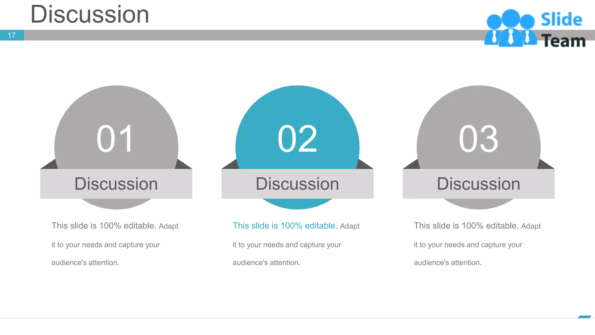 Discussion
17
www.company.com
This slide is 100% editable. Adapt
it to your needs and capture your
audience's attention.
02
Discussion
This slide is 100% editable. Adapt
it to your needs and capture your
audience's attention.
01
Discussion
This slide is 100% editable. Adapt
it to your needs and capture your
audience's attention.
03
Discussion
 