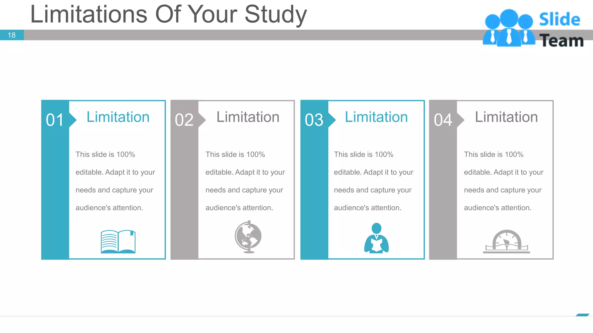 Limitations Of Your Study
18
www.company.com
01
This slide is 100%
editable. Adapt it to your
needs and capture your
audience's attention.
Limitation 02
This slide is 100%
editable. Adapt it to your
needs and capture your
audience's attention.
Limitation 03
This slide is 100%
editable. Adapt it to your
needs and capture your
audience's attention.
Limitation 04
This slide is 100%
editable. Adapt it to your
needs and capture your
audience's attention.
Limitation
 