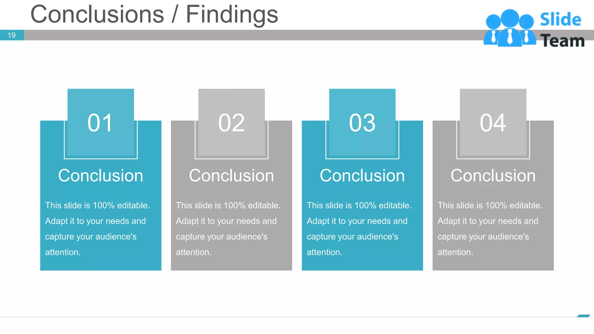 Conclusions / Findings
19
www.company.com
This slide is 100% editable.
Adapt it to your needs and
capture your audience's
attention.
Conclusion
01
This slide is 100% editable.
Adapt it to your needs and
capture your audience's
attention.
Conclusion
02
This slide is 100% editable.
Adapt it to your needs and
capture your audience's
attention.
Conclusion
03
This slide is 100% editable.
Adapt it to your needs and
capture your audience's
attention.
Conclusion
04
 