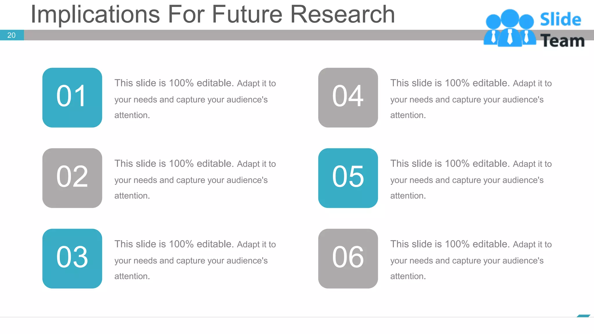 Implications For Future Research
www.company.com
20
This slide is 100% editable. Adapt it to
your needs and capture your audience's
attention.
01
This slide is 100% editable. Adapt it to
your needs and capture your audience's
attention.
04
This slide is 100% editable. Adapt it to
your needs and capture your audience's
attention.
03
This slide is 100% editable. Adapt it to
your needs and capture your audience's
attention.
06
This slide is 100% editable. Adapt it to
your needs and capture your audience's
attention.
02 05
This slide is 100% editable. Adapt it to
your needs and capture your audience's
attention.
 