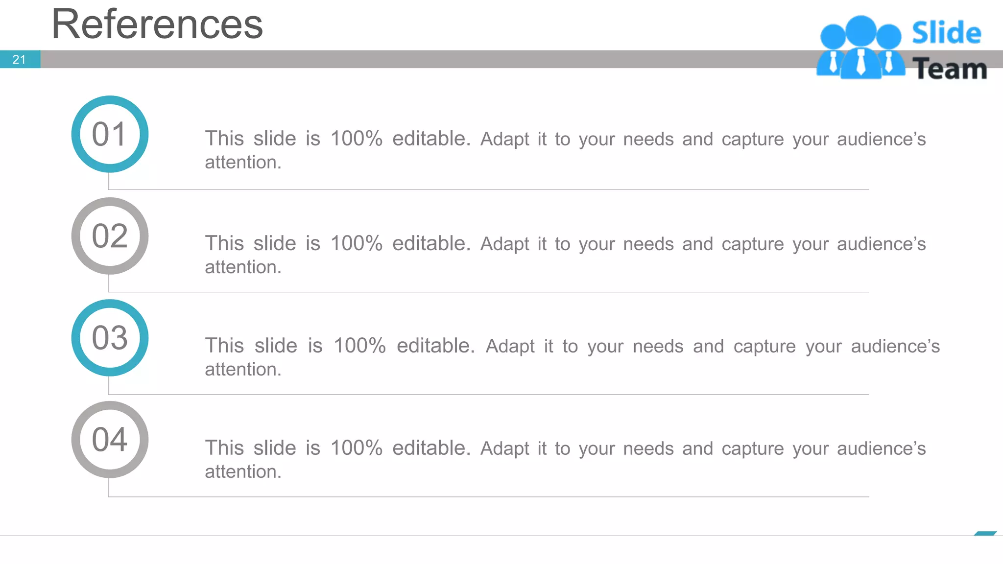 References
21
www.company.com
This slide is 100% editable. Adapt it to your needs and capture your audience’s
attention.
01
This slide is 100% editable. Adapt it to your needs and capture your audience’s
attention.
02
This slide is 100% editable. Adapt it to your needs and capture your audience’s
attention.
03
This slide is 100% editable. Adapt it to your needs and capture your audience’s
attention.
04
 