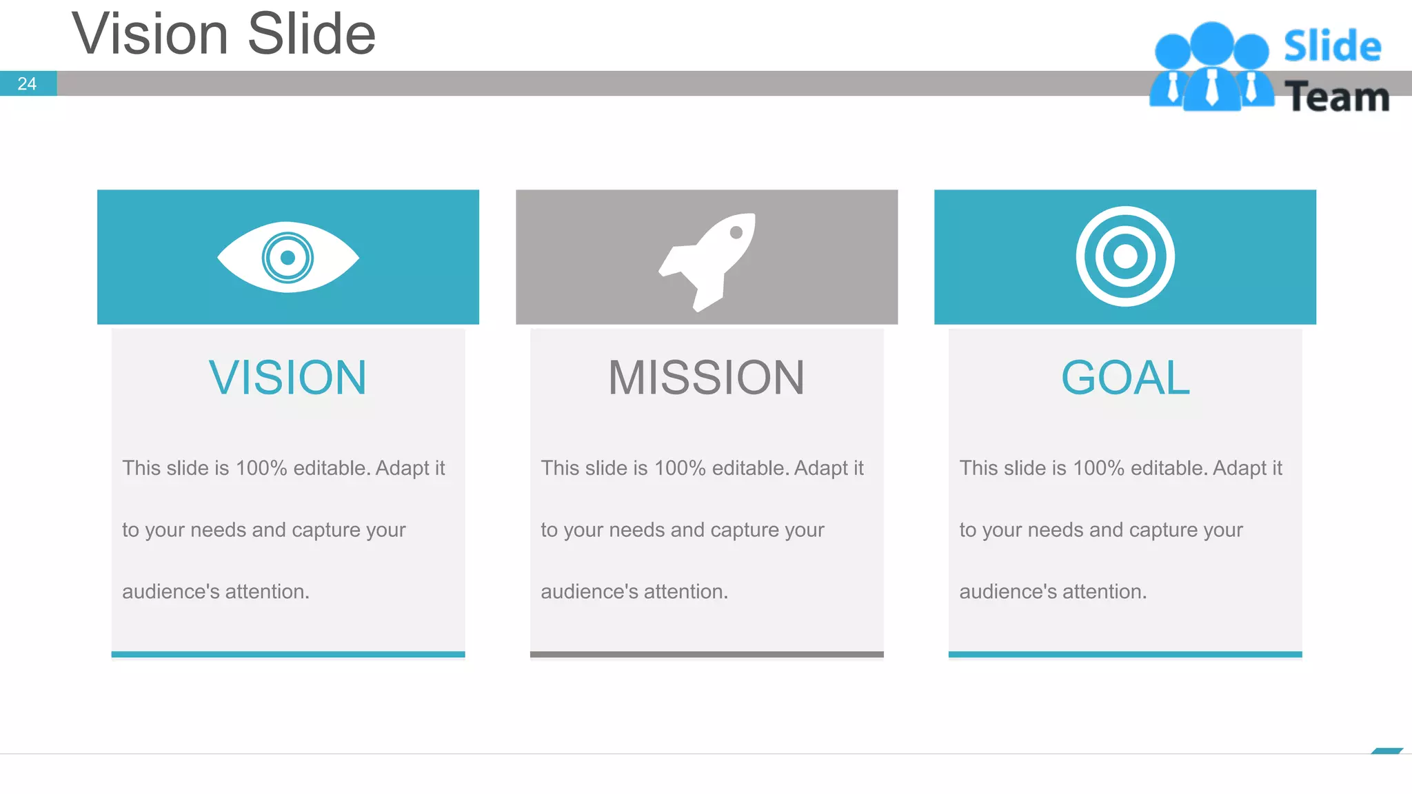 Vision Slide
24
www.company.com
VISION
This slide is 100% editable. Adapt it
to your needs and capture your
audience's attention.
MISSION
This slide is 100% editable. Adapt it
to your needs and capture your
audience's attention.
GOAL
This slide is 100% editable. Adapt it
to your needs and capture your
audience's attention.
 