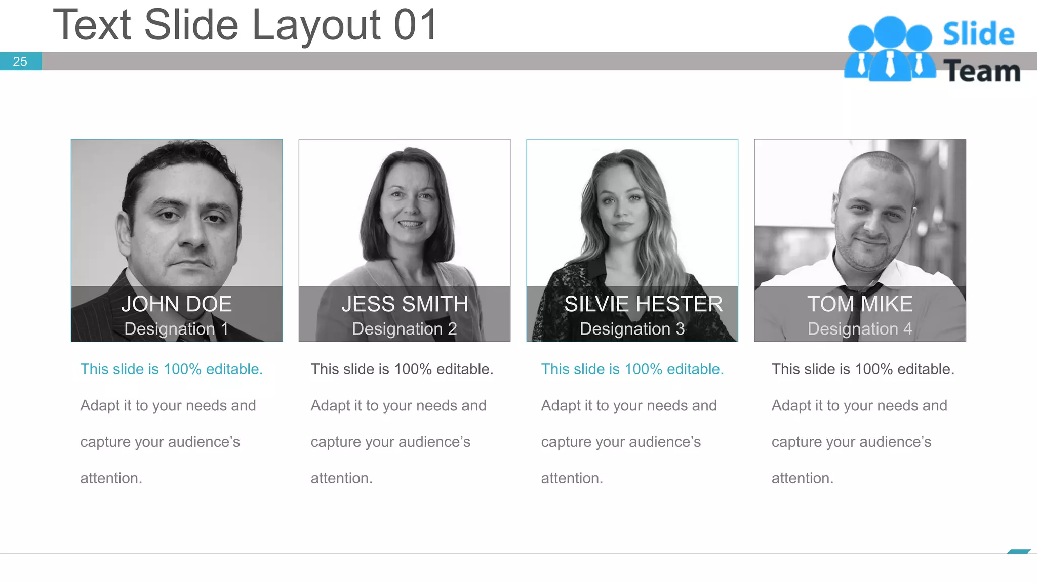 Text Slide Layout 01
www.company.com
25
This slide is 100% editable.
Adapt it to your needs and
capture your audience’s
attention.
JOHN DOE
Designation 1
This slide is 100% editable.
Adapt it to your needs and
capture your audience’s
attention.
JESS SMITH
Designation 2
This slide is 100% editable.
Adapt it to your needs and
capture your audience’s
attention.
SILVIE HESTER
Designation 3
This slide is 100% editable.
Adapt it to your needs and
capture your audience’s
attention.
TOM MIKE
Designation 4
 