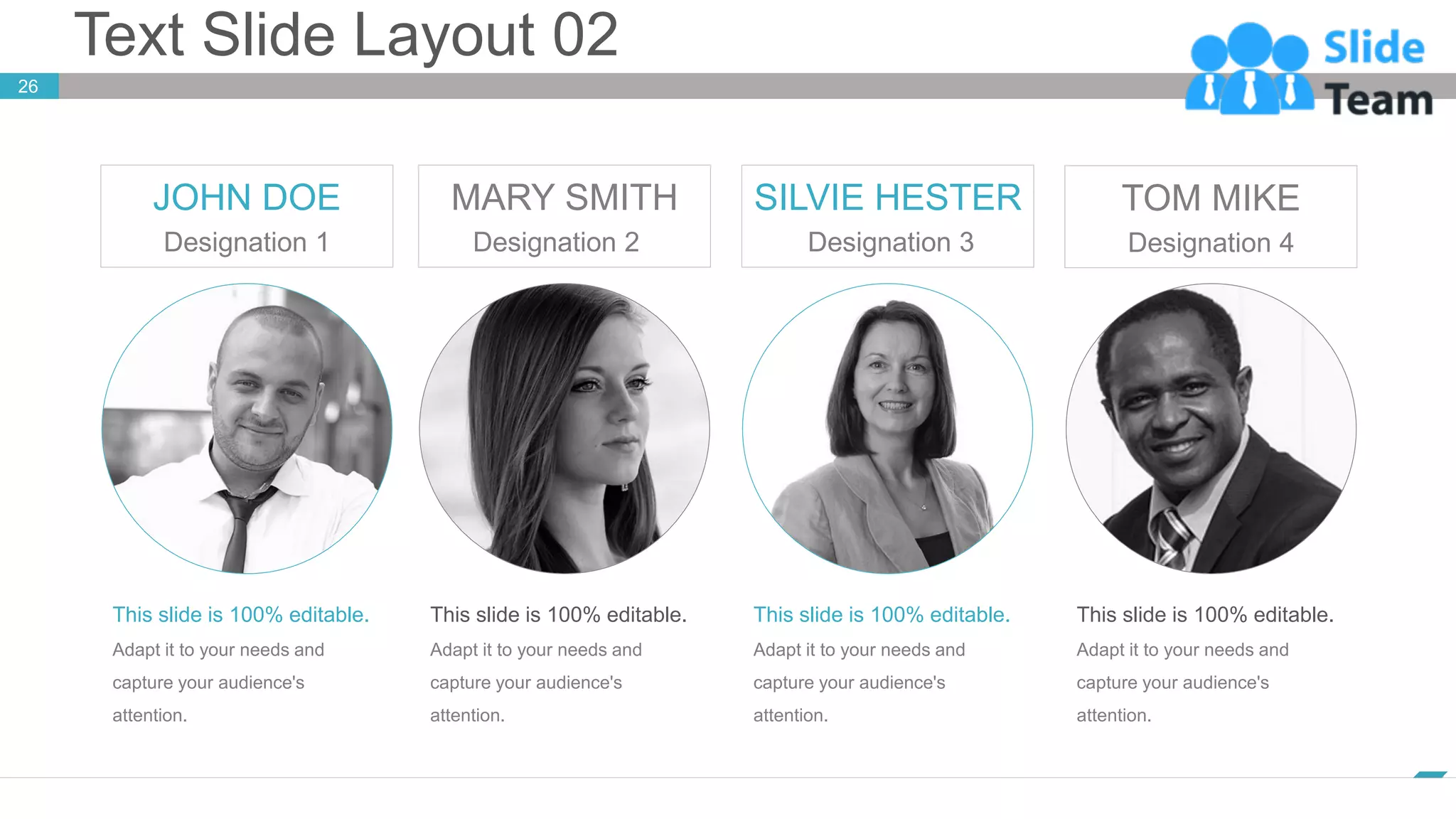 Text Slide Layout 02
www.company.com
26
This slide is 100% editable.
Adapt it to your needs and
capture your audience's
attention.
JOHN DOE
Designation 1
This slide is 100% editable.
Adapt it to your needs and
capture your audience's
attention.
MARY SMITH
Designation 2
This slide is 100% editable.
Adapt it to your needs and
capture your audience's
attention.
SILVIE HESTER
Designation 3
This slide is 100% editable.
Adapt it to your needs and
capture your audience's
attention.
TOM MIKE
Designation 4
 