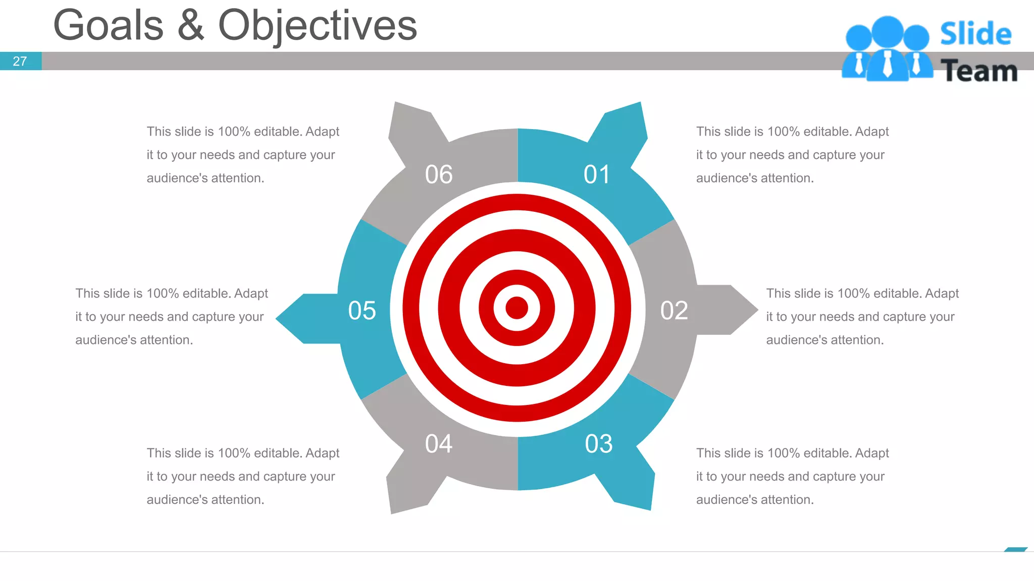 Goals & Objectives
www.company.com
27
06 01
02
03
04
05
This slide is 100% editable. Adapt
it to your needs and capture your
audience's attention.
This slide is 100% editable. Adapt
it to your needs and capture your
audience's attention.
This slide is 100% editable. Adapt
it to your needs and capture your
audience's attention.
This slide is 100% editable. Adapt
it to your needs and capture your
audience's attention.
This slide is 100% editable. Adapt
it to your needs and capture your
audience's attention.
This slide is 100% editable. Adapt
it to your needs and capture your
audience's attention.
 