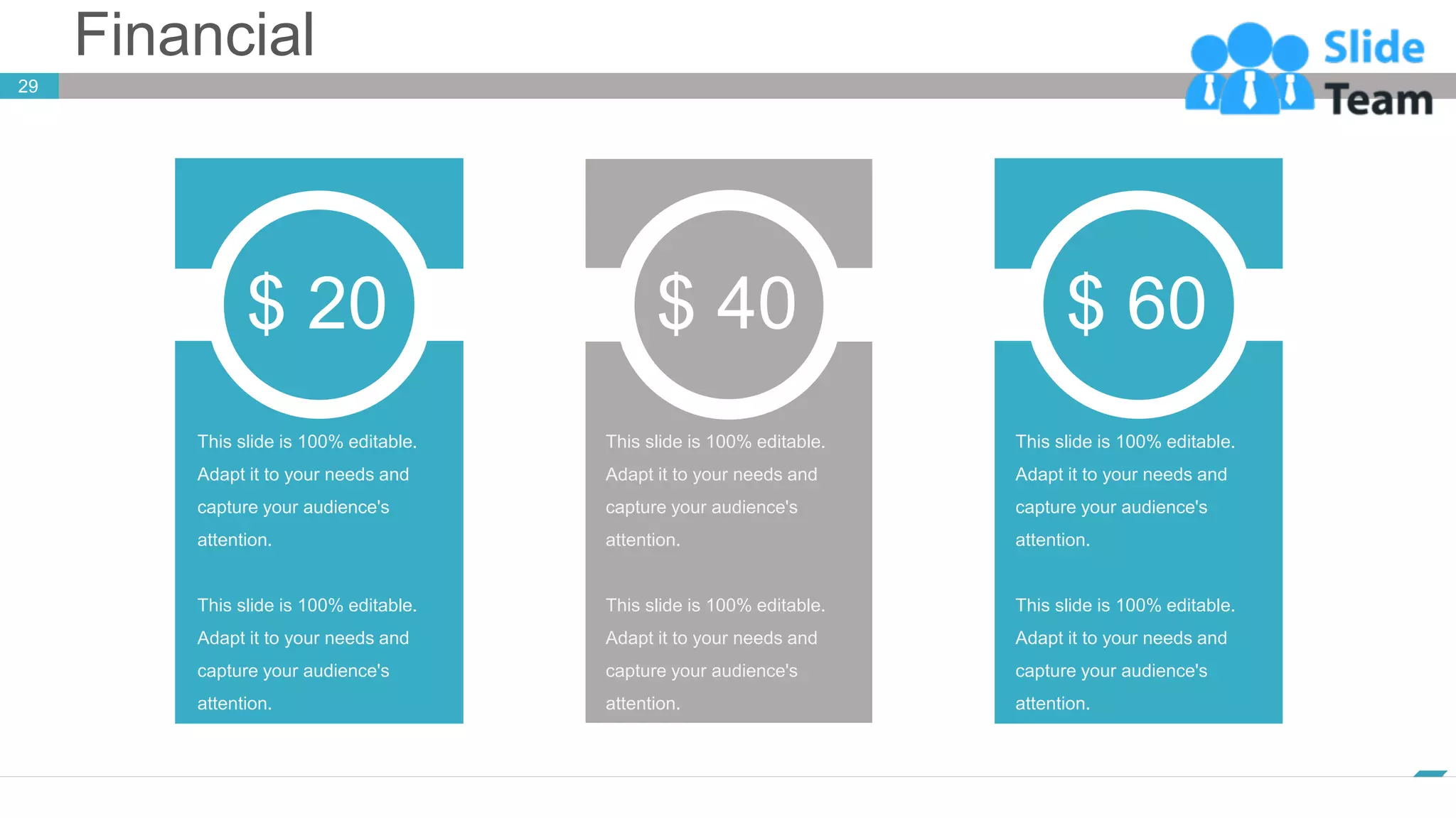 Financial
www.company.com
29
This slide is 100% editable.
Adapt it to your needs and
capture your audience's
attention.
This slide is 100% editable.
Adapt it to your needs and
capture your audience's
attention.
$ 20
This slide is 100% editable.
Adapt it to your needs and
capture your audience's
attention.
This slide is 100% editable.
Adapt it to your needs and
capture your audience's
attention.
$ 40
This slide is 100% editable.
Adapt it to your needs and
capture your audience's
attention.
This slide is 100% editable.
Adapt it to your needs and
capture your audience's
attention.
$ 60
 