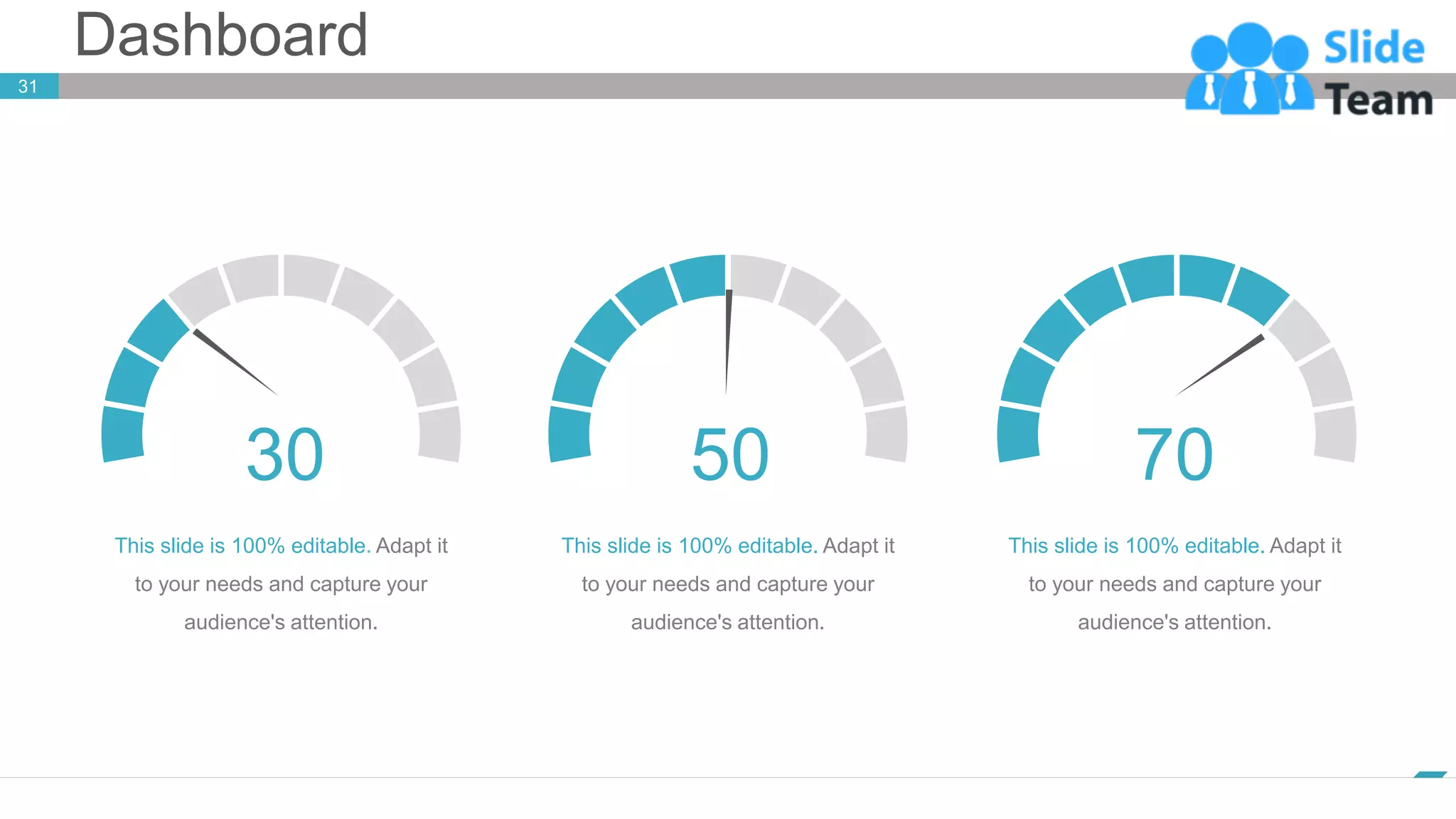 Dashboard
31
www.company.com
30 50 70
This slide is 100% editable Adapt it
to your needs and capture your
audience's attention.
This slide is 100% editable. Adapt it
to your needs and capture your
audience's attention.
This slide is 100% editable. Adapt it
to your needs and capture your
audience's attention.
 