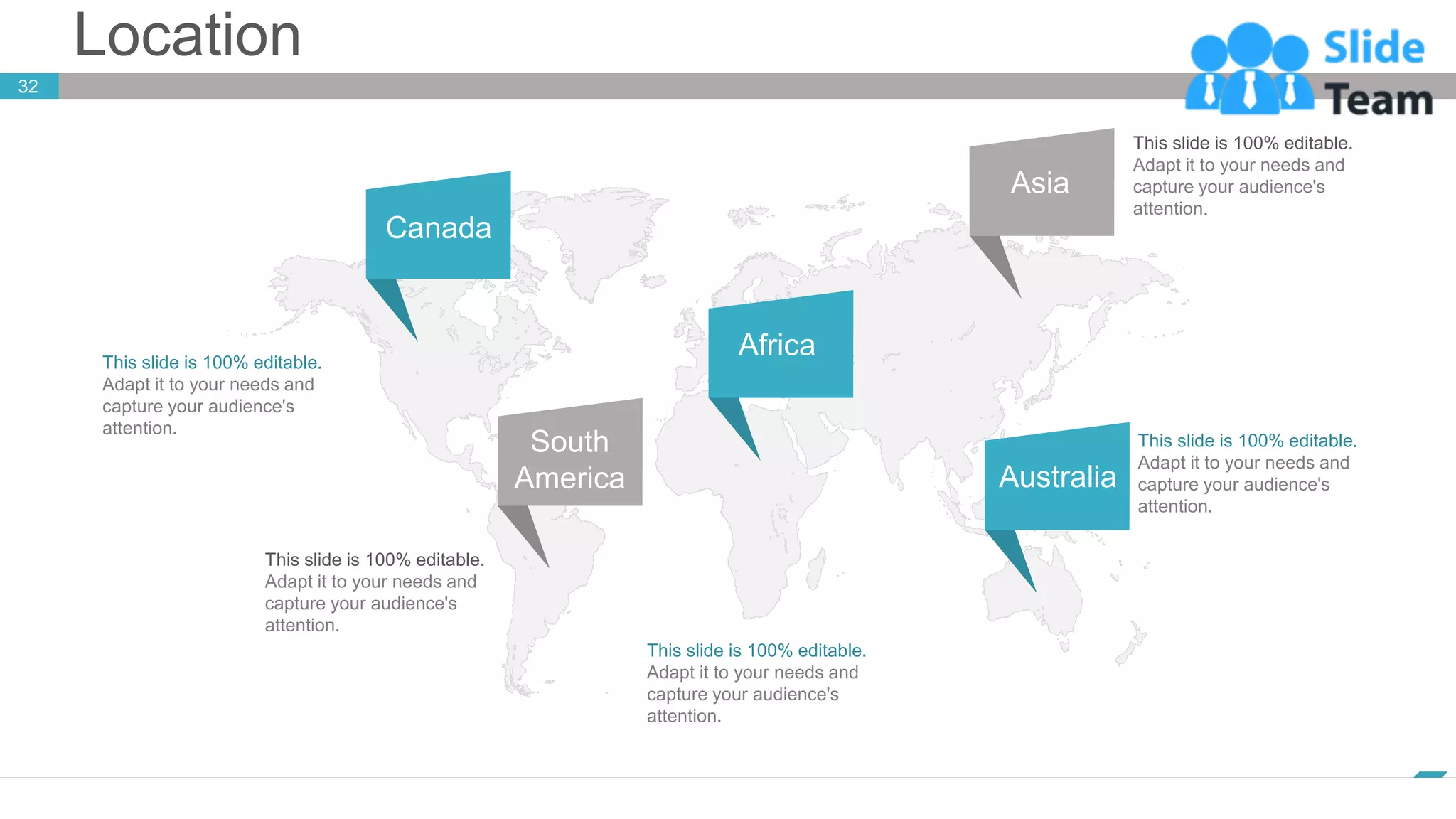 Location
32
www.company.com
This slide is 100% editable.
Adapt it to your needs and
capture your audience's
attention.
This slide is 100% editable.
Adapt it to your needs and
capture your audience's
attention.
This slide is 100% editable.
Adapt it to your needs and
capture your audience's
attention.
This slide is 100% editable.
Adapt it to your needs and
capture your audience's
attention.
This slide is 100% editable.
Adapt it to your needs and
capture your audience's
attention.
Canada
Africa
Asia
Australia
South
America
 