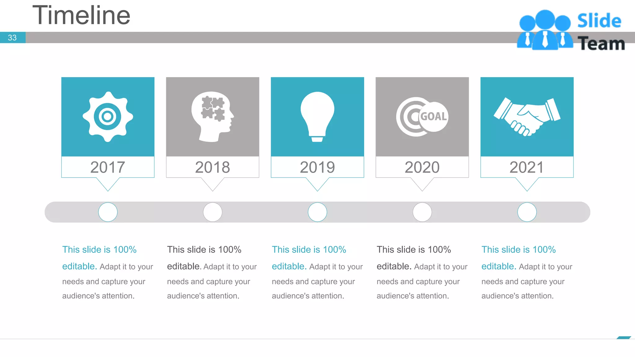 Timeline
33
www.company.com
2017 2018 2019 2020 2021
This slide is 100%
editable. Adapt it to your
needs and capture your
audience's attention.
This slide is 100%
editable. Adapt it to your
needs and capture your
audience's attention.
This slide is 100%
editable. Adapt it to your
needs and capture your
audience's attention.
This slide is 100%
editable. Adapt it to your
needs and capture your
audience's attention.
This slide is 100%
editable. Adapt it to your
needs and capture your
audience's attention.
 