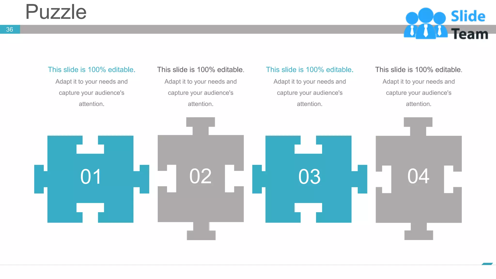Puzzle
36
www.company.com
This slide is 100% editable.
Adapt it to your needs and
capture your audience's
attention.
This slide is 100% editable.
Adapt it to your needs and
capture your audience's
attention.
This slide is 100% editable.
Adapt it to your needs and
capture your audience's
attention.
01 02 03 04
This slide is 100% editable.
Adapt it to your needs and
capture your audience's
attention.
 