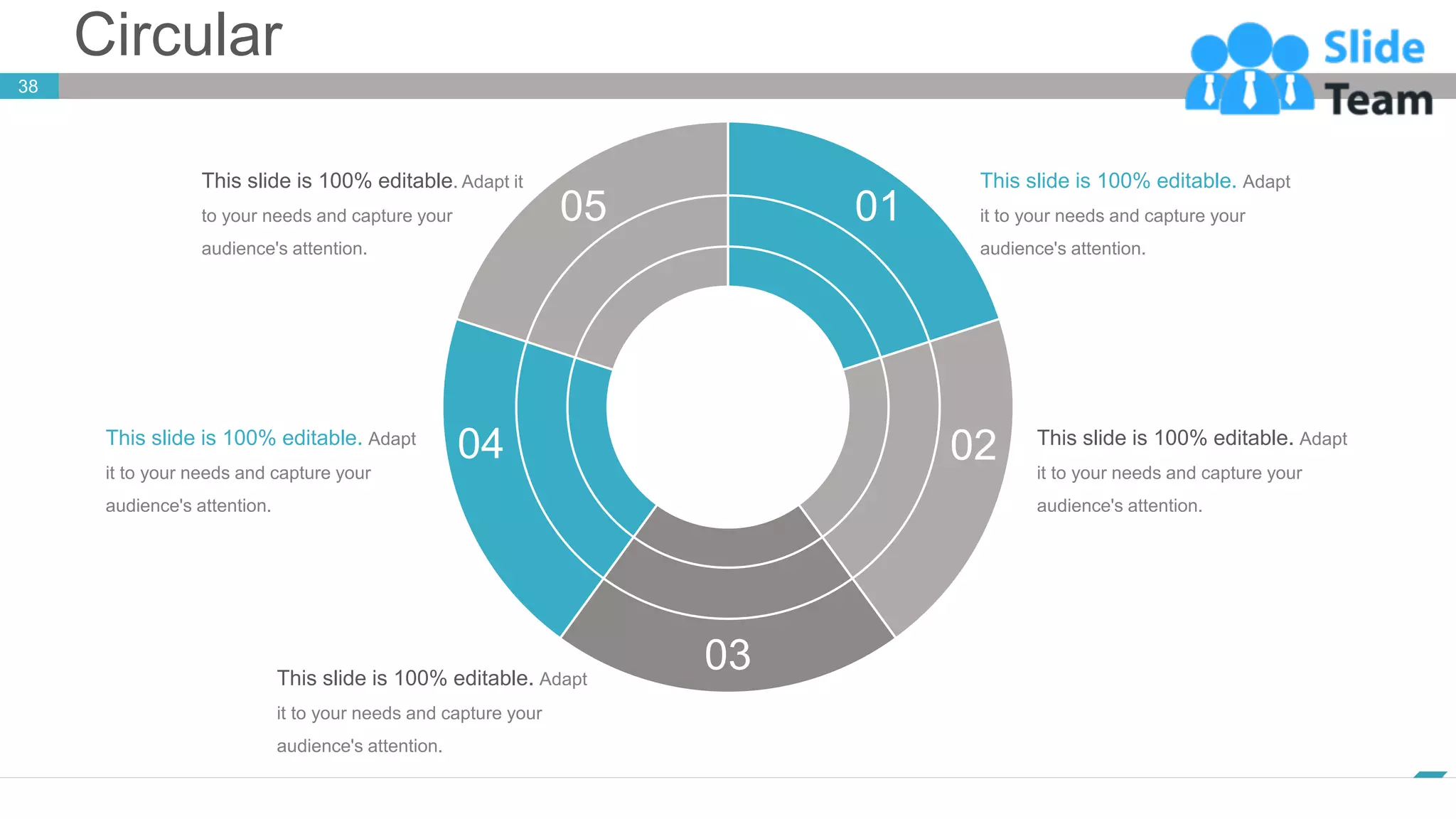 Circular
38
www.company.com
05 01
02
04
03
This slide is 100% editable. Adapt it
to your needs and capture your
audience's attention.
This slide is 100% editable. Adapt
it to your needs and capture your
audience's attention.
This slide is 100% editable. Adapt
it to your needs and capture your
audience's attention.
This slide is 100% editable. Adapt
it to your needs and capture your
audience's attention.
This slide is 100% editable. Adapt
it to your needs and capture your
audience's attention.
 