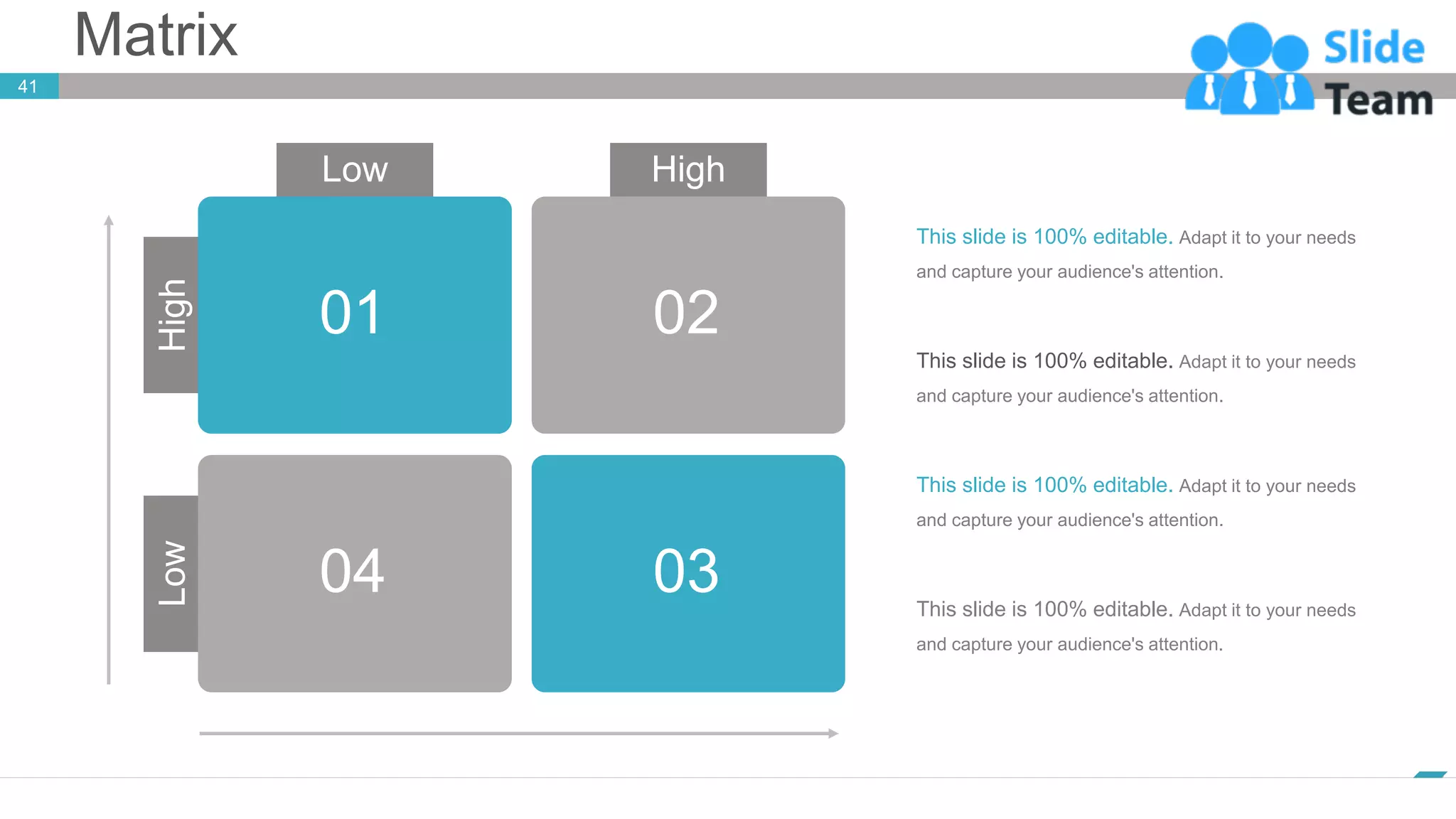 Matrix
41
www.company.com
01 02
03
04
Low High
Low
High
This slide is 100% editable. Adapt it to your needs
and capture your audience's attention.
This slide is 100% editable. Adapt it to your needs
and capture your audience's attention.
This slide is 100% editable. Adapt it to your needs
and capture your audience's attention.
This slide is 100% editable. Adapt it to your needs
and capture your audience's attention.
 
