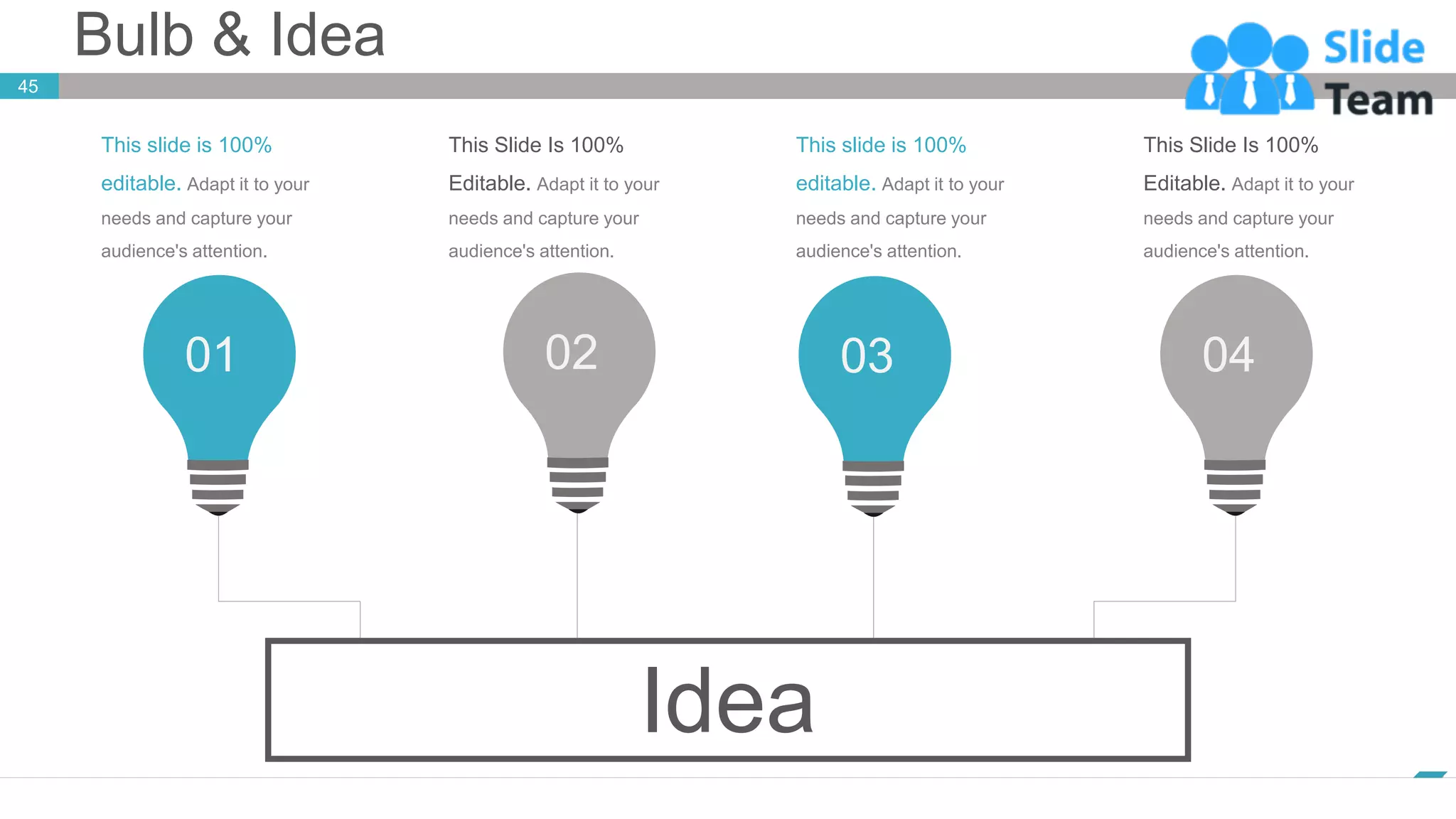 Bulb & Idea
45
www.company.com
01 02 03 04
Idea
This slide is 100%
editable. Adapt it to your
needs and capture your
audience's attention.
This Slide Is 100%
Editable. Adapt it to your
needs and capture your
audience's attention.
This slide is 100%
editable. Adapt it to your
needs and capture your
audience's attention.
This Slide Is 100%
Editable. Adapt it to your
needs and capture your
audience's attention.
 
