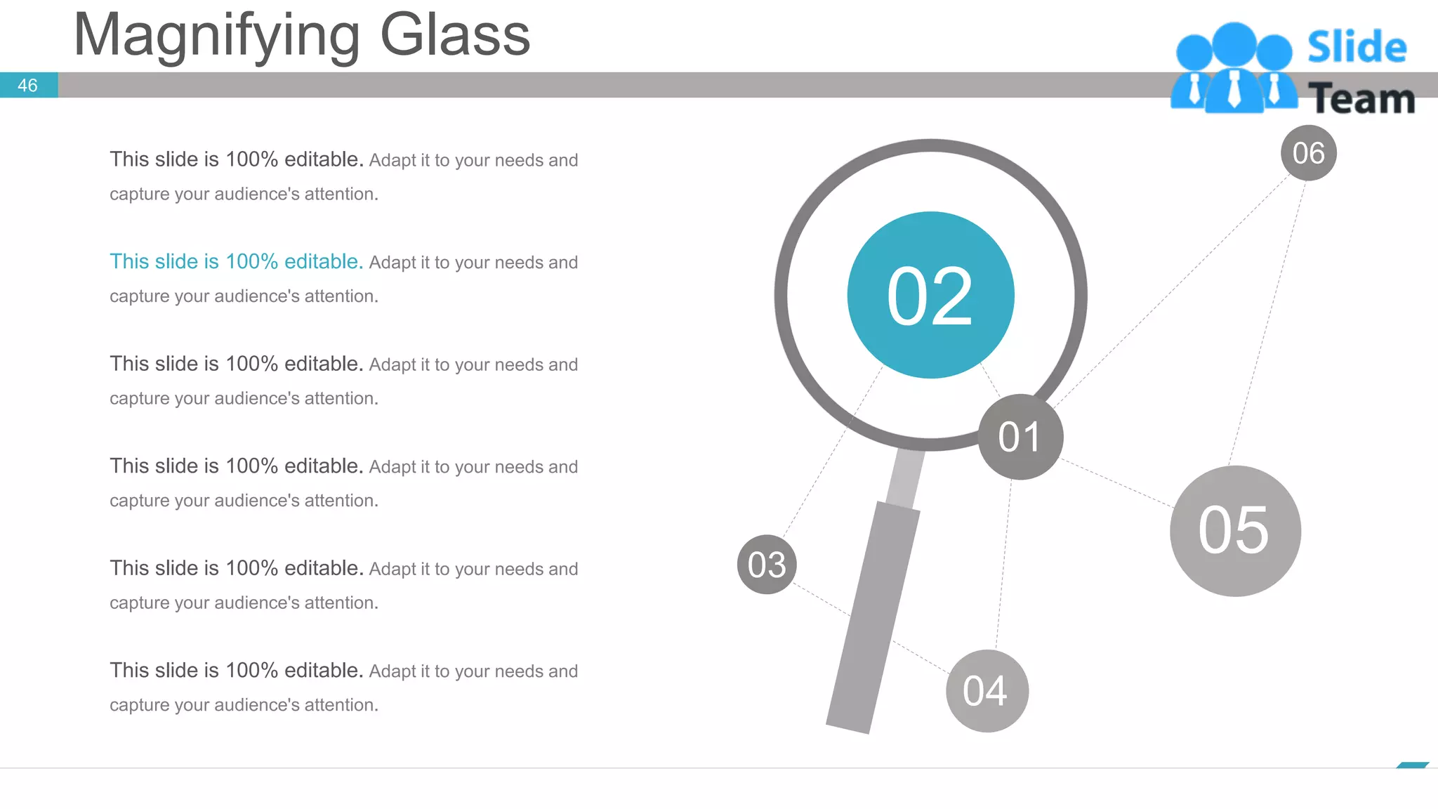 Magnifying Glass
46
www.company.com
01
02
03
04
05
06
This slide is 100% editable. Adapt it to your needs and
capture your audience's attention.
This slide is 100% editable. Adapt it to your needs and
capture your audience's attention.
This slide is 100% editable. Adapt it to your needs and
capture your audience's attention.
This slide is 100% editable. Adapt it to your needs and
capture your audience's attention.
This slide is 100% editable. Adapt it to your needs and
capture your audience's attention.
This slide is 100% editable. Adapt it to your needs and
capture your audience's attention.
 
