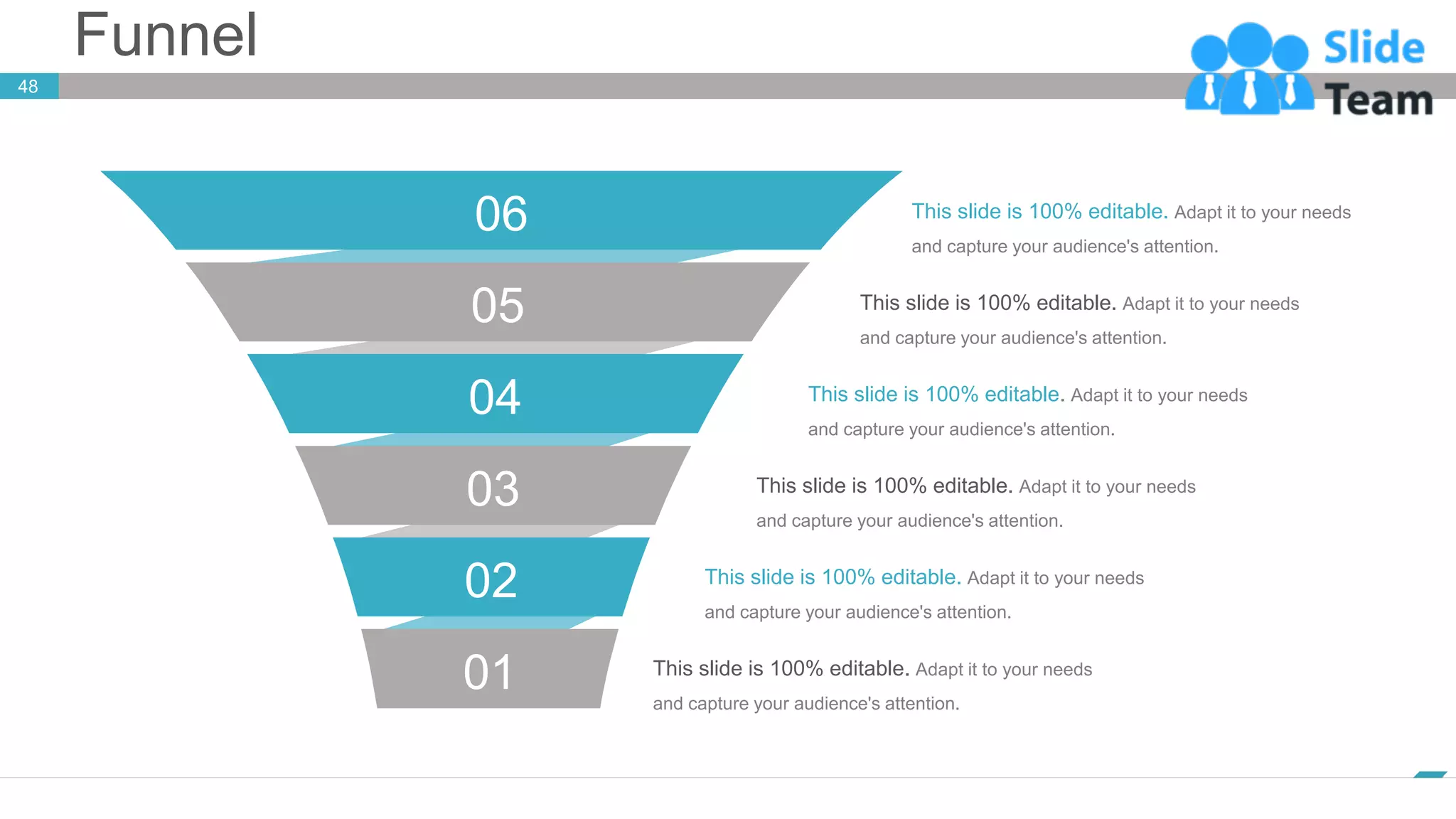 Funnel
www.company.com
48
06
05
04
03
02
01
This slide is 100% editable. Adapt it to your needs
and capture your audience's attention.
This slide is 100% editable. Adapt it to your needs
and capture your audience's attention.
This slide is 100% editable. Adapt it to your needs
and capture your audience's attention.
This slide is 100% editable. Adapt it to your needs
and capture your audience's attention.
This slide is 100% editable. Adapt it to your needs
and capture your audience's attention.
This slide is 100% editable. Adapt it to your needs
and capture your audience's attention.
 