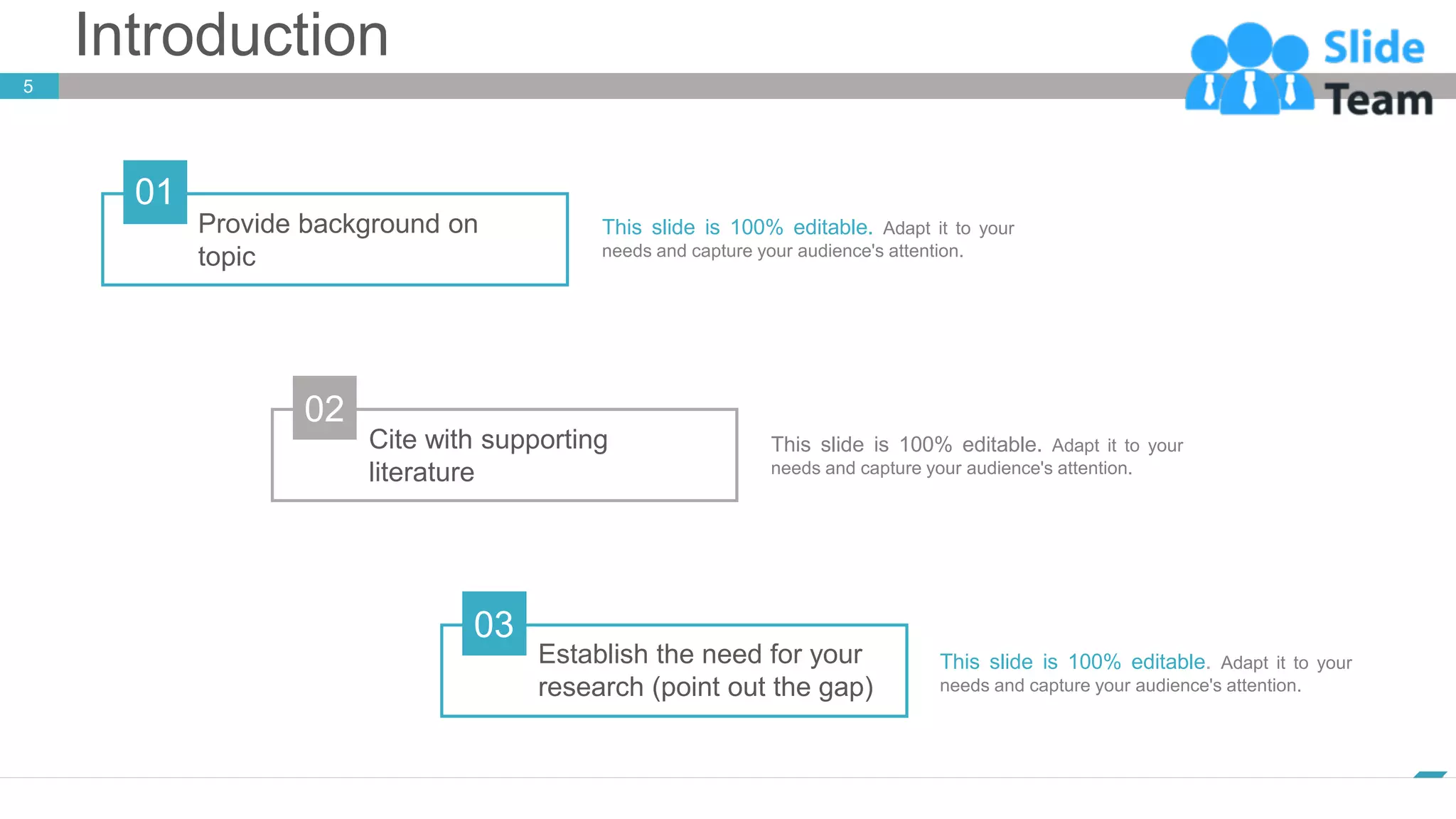 Introduction
5
www.company.com
This slide is 100% editable. Adapt it to your
needs and capture your audience's attention.
This slide is 100% editable. Adapt it to your
needs and capture your audience's attention.
Provide background on
topic
01
Cite with supporting
literature
02
Establish the need for your
research (point out the gap)
03
This slide is 100% editable. Adapt it to your
needs and capture your audience's attention.
 