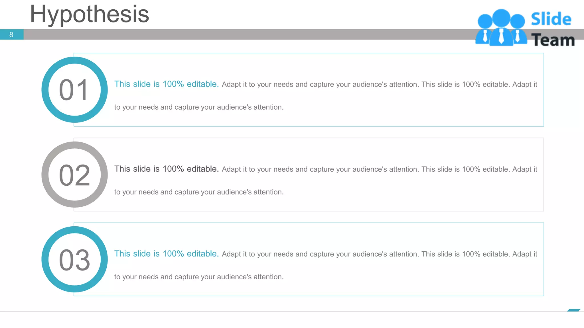 Hypothesis
www.company.com
8
This slide is 100% editable. Adapt it to your needs and capture your audience's attention. This slide is 100% editable. Adapt it
to your needs and capture your audience's attention.
01
02 This slide is 100% editable. Adapt it to your needs and capture your audience's attention. This slide is 100% editable. Adapt it
to your needs and capture your audience's attention.
03 This slide is 100% editable. Adapt it to your needs and capture your audience's attention. This slide is 100% editable. Adapt it
to your needs and capture your audience's attention.
 
