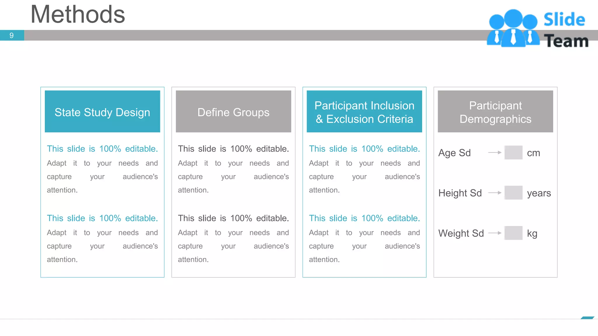 Methods
9
www.company.com
State Study Design
This slide is 100% editable.
Adapt it to your needs and
capture your audience's
attention.
This slide is 100% editable.
Adapt it to your needs and
capture your audience's
attention.
Define Groups
This slide is 100% editable.
Adapt it to your needs and
capture your audience's
attention.
This slide is 100% editable.
Adapt it to your needs and
capture your audience's
attention.
Participant Inclusion
& Exclusion Criteria
This slide is 100% editable.
Adapt it to your needs and
capture your audience's
attention.
This slide is 100% editable.
Adapt it to your needs and
capture your audience's
attention.
Participant
Demographics
Height Sd years
Age Sd cm
Weight Sd kg
 