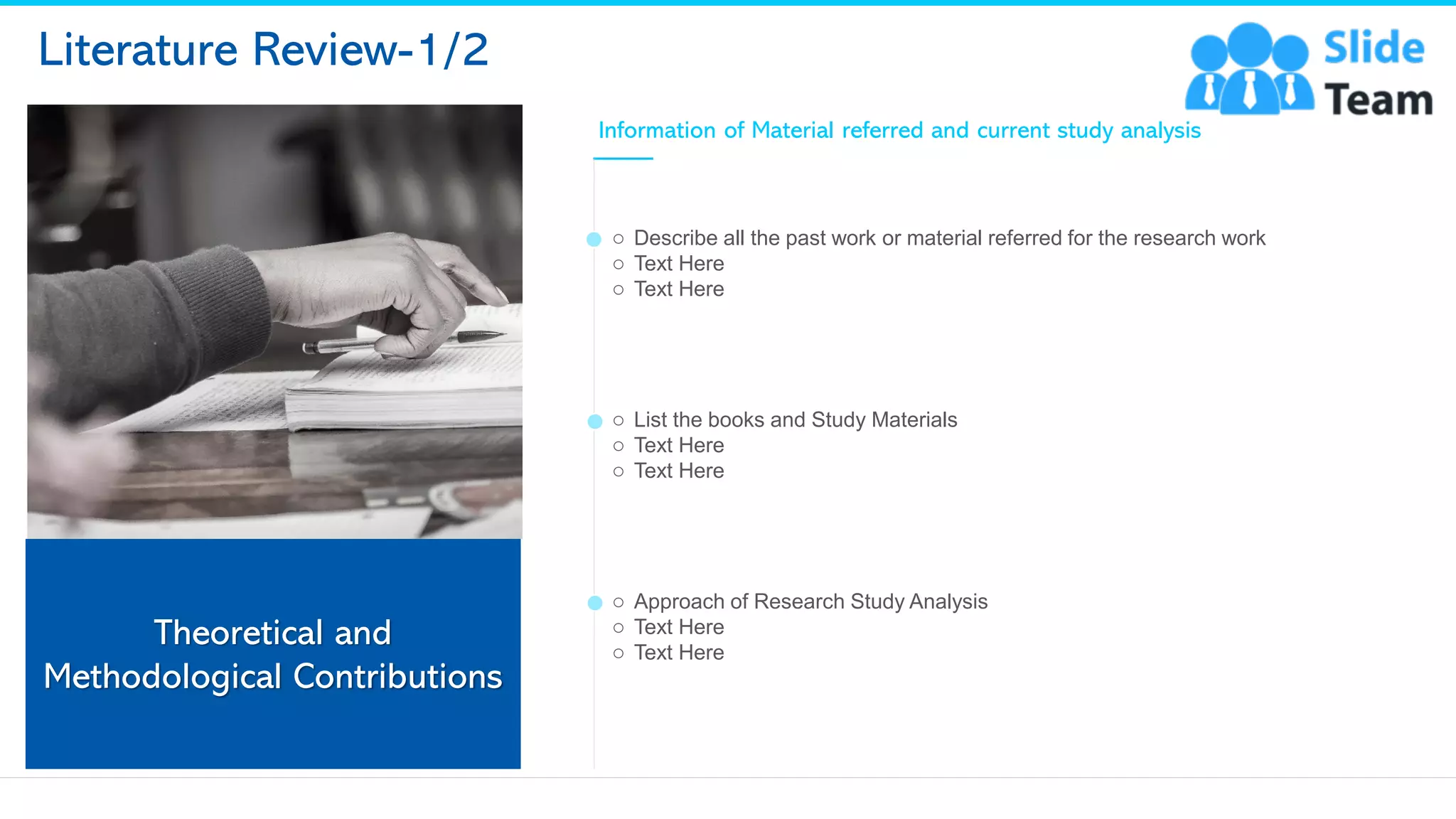 Literature Review-1/2
Theoretical and
Methodological Contributions
Information of Material referred and current study analysis
o Describe all the past work or material referred for the research work
o Text Here
o Text Here
o List the books and Study Materials
o Text Here
o Text Here
o Approach of Research Study Analysis
o Text Here
o Text Here
11
This slide is 100% editable. Adapt it to your needs and capture your audience's attention.
 