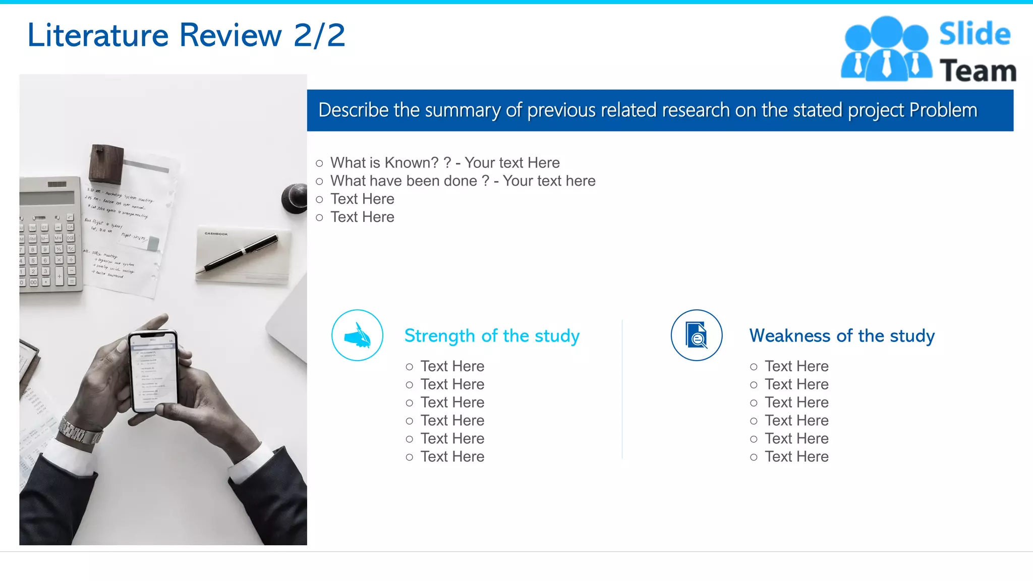 Literature Review 2/2
Describe the summary of previous related research on the stated project Problem
Strength of the study
o Text Here
o Text Here
o Text Here
o Text Here
o Text Here
o Text Here
Weakness of the study
o Text Here
o Text Here
o Text Here
o Text Here
o Text Here
o Text Here
12
o What is Known? ? - Your text Here
o What have been done ? - Your text here
o Text Here
o Text Here
This slide is 100% editable. Adapt it to your needs and capture your audience's attention.
 