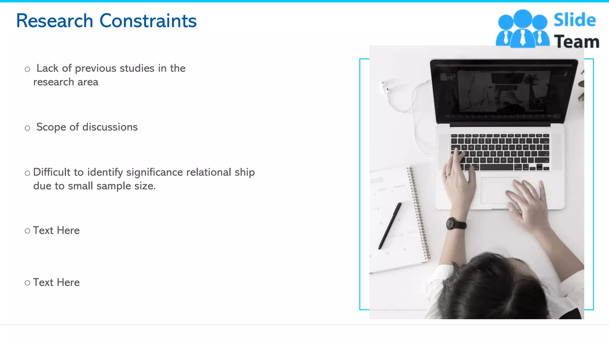 Research Constraints
o Lack of previous studies in the
research area
o Scope of discussions
o Difficult to identify significance relational ship
due to small sample size.
o Text Here
o Text Here
13
This slide is 100% editable. Adapt it to your needs and capture your audience's attention.
 