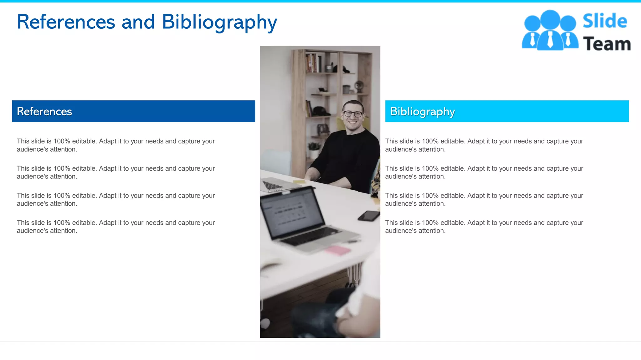 References and Bibliography
References
This slide is 100% editable. Adapt it to your needs and capture your
audience's attention.
This slide is 100% editable. Adapt it to your needs and capture your
audience's attention.
This slide is 100% editable. Adapt it to your needs and capture your
audience's attention.
This slide is 100% editable. Adapt it to your needs and capture your
audience's attention.
Bibliography
This slide is 100% editable. Adapt it to your needs and capture your
audience's attention.
This slide is 100% editable. Adapt it to your needs and capture your
audience's attention.
This slide is 100% editable. Adapt it to your needs and capture your
audience's attention.
This slide is 100% editable. Adapt it to your needs and capture your
audience's attention.
14
This slide is 100% editable. Adapt it to your needs and capture your audience's attention.
 
