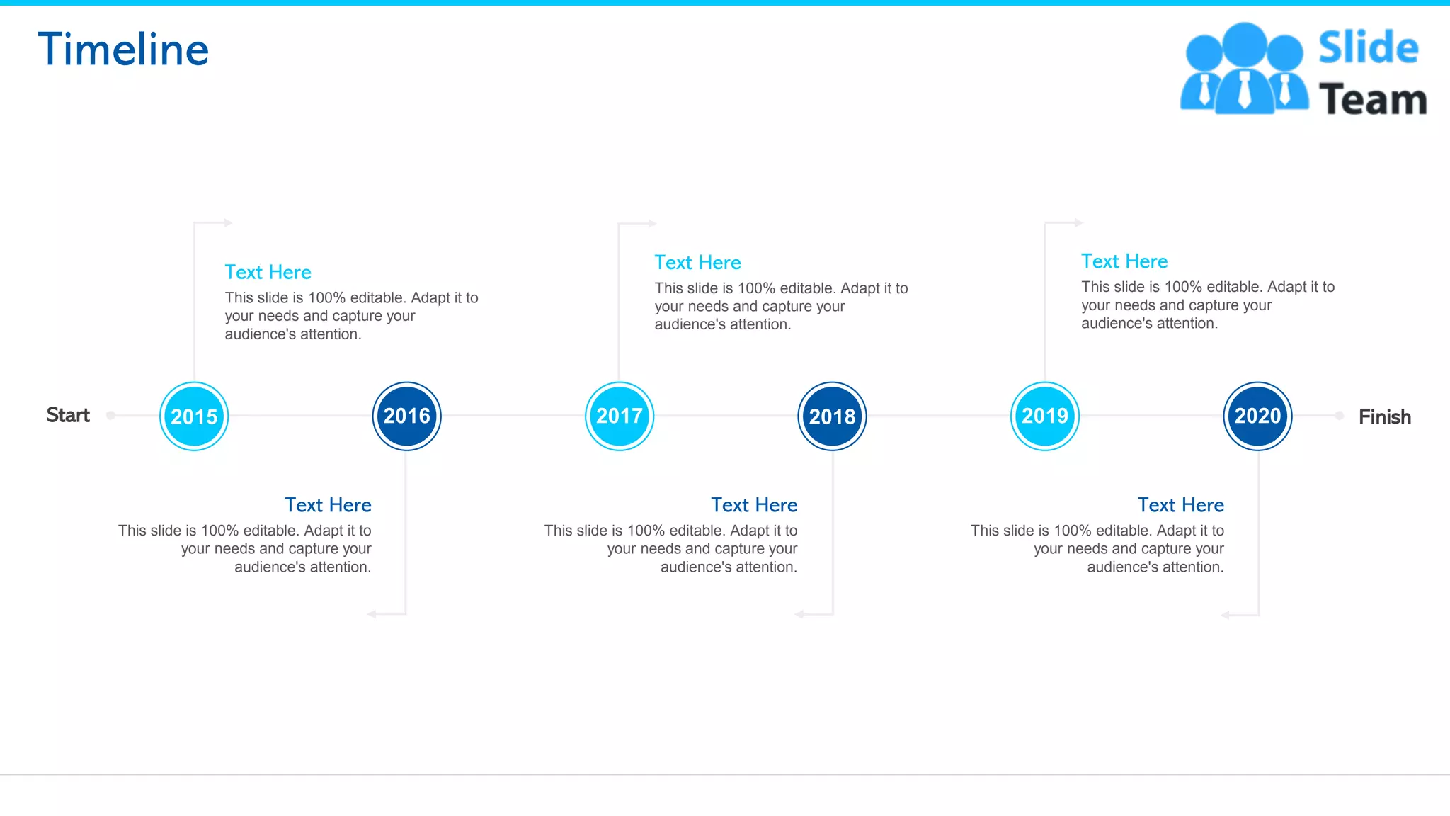 24
Timeline
Text Here
This slide is 100% editable. Adapt it to
your needs and capture your
audience's attention.
Text Here
This slide is 100% editable. Adapt it to
your needs and capture your
audience's attention.
Text Here
This slide is 100% editable. Adapt it to
your needs and capture your
audience's attention.
Text Here
This slide is 100% editable. Adapt it to
your needs and capture your
audience's attention.
Text Here
This slide is 100% editable. Adapt it to
your needs and capture your
audience's attention.
Text Here
This slide is 100% editable. Adapt it to
your needs and capture your
audience's attention.
2015 2016 2017 2018 2019 2020
Start Finish
 