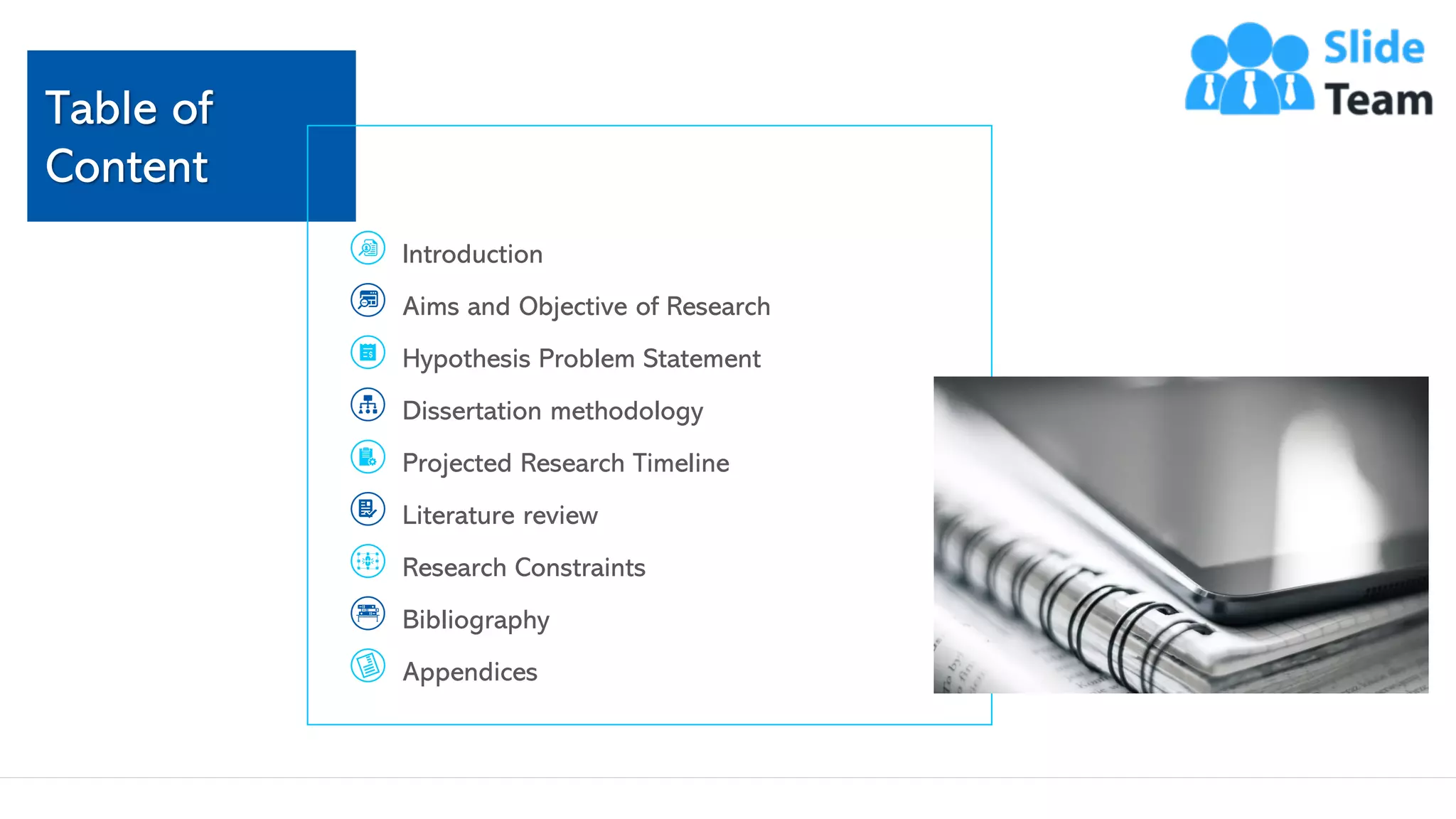 Table of
Content
`
Introduction
Aims and Objective of Research
Hypothesis Problem Statement
Dissertation methodology
Projected Research Timeline
Literature review
Research Constraints
Bibliography
Appendices
This slide is 100% editable. Adapt it to your needs and capture your audience's attention. 3
 