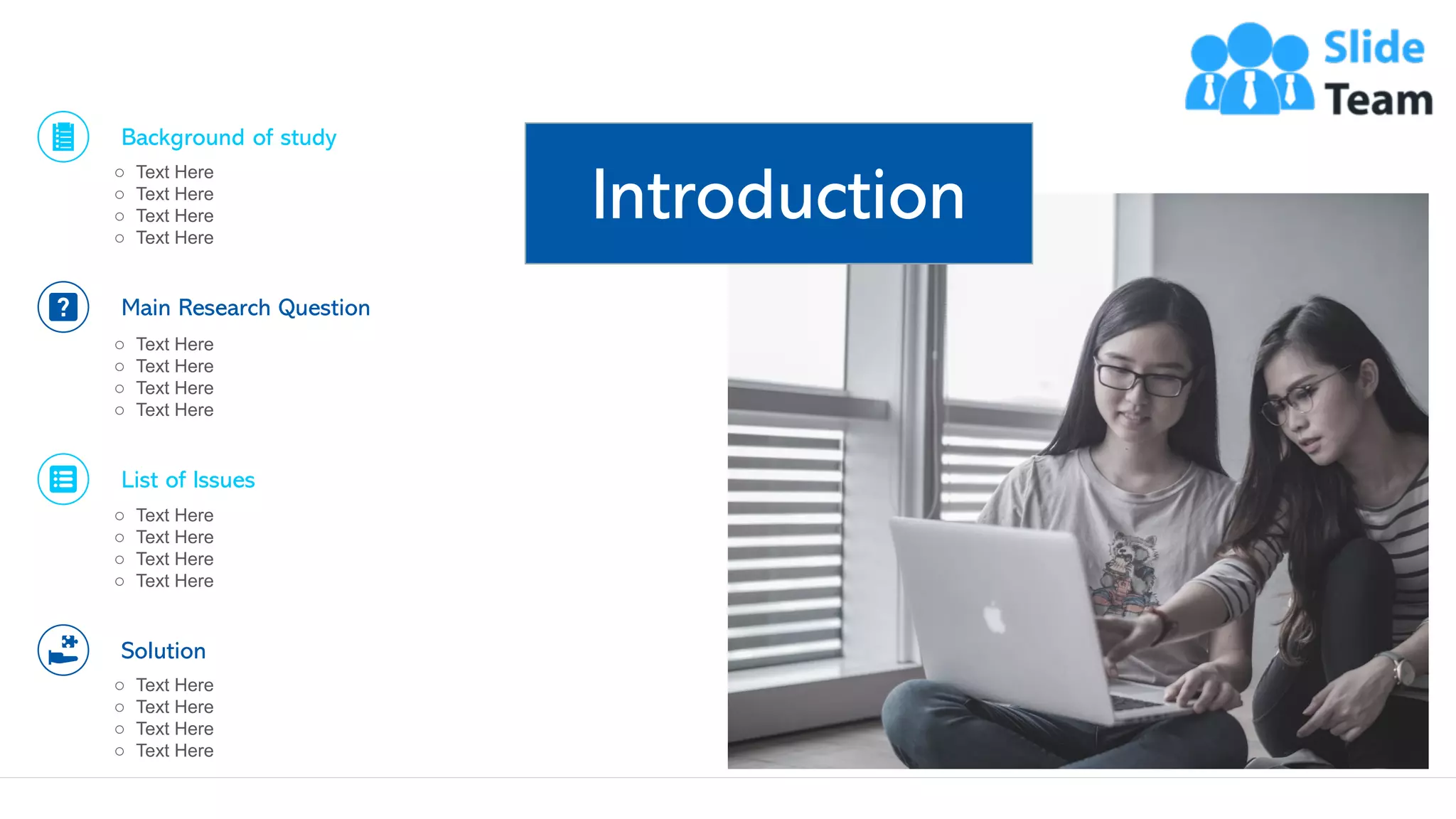 Introduction
4
Background of study
o Text Here
o Text Here
o Text Here
o Text Here
Main Research Question
o Text Here
o Text Here
o Text Here
o Text Here
List of Issues
o Text Here
o Text Here
o Text Here
o Text Here
Solution
o Text Here
o Text Here
o Text Here
o Text Here
This slide is 100% editable. Adapt it to your needs and capture your audience's attention.
 