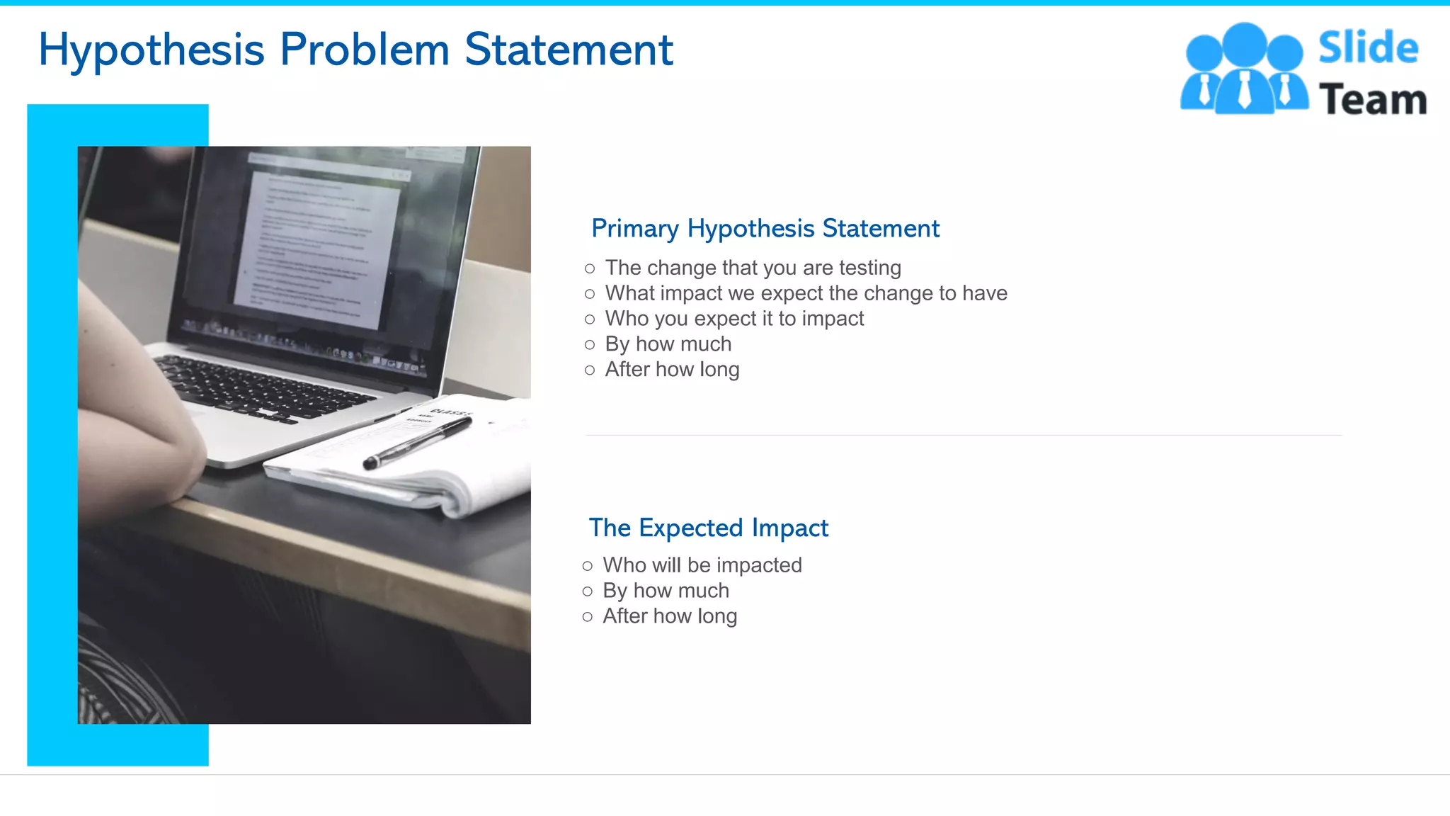 Hypothesis Problem Statement
Primary Hypothesis Statement
o The change that you are testing
o What impact we expect the change to have
o Who you expect it to impact
o By how much
o After how long
The Expected Impact
o Who will be impacted
o By how much
o After how long
6
This slide is 100% editable. Adapt it to your needs and capture your audience's attention.
 
