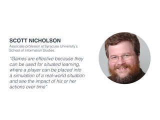 “Games are effective because they
can be used for situated learning,
where a player can be placed into
a simulation of a real-world situation
and see the impact of his or her
actions over time”
Scott Nicholson
Associate professor at Syracuse University’s
School of Information Studies.
 