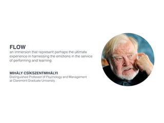Flow
an immersion that represent perhaps the ultimate
experience in harnessing the emotions in the service
of performing and learning
Mihály Csíkszentmihályi
Distinguished Professor of Psychology and Management
at Claremont Graduate University
 