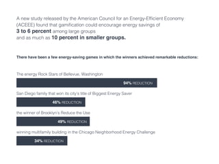 A new study released by the American Council for an Energy-Efficient Economy
(ACEEE) found that gamification could encourage energy savings of
3 to 6 percent among large groups
and as much as 10 percent in smaller groups.
There have been a few energy-saving games in which the winners achieved remarkable reductions:
The energy Rock Stars of Bellevue, Washington
94% reduction
San Diego family that won its city’s title of Biggest Energy Saver
46% reduction
the winner of Brooklyn’s Reduce the Use
49% reduction
winning multifamily building in the Chicago Neighborhood Energy Challenge
34% reduction
 