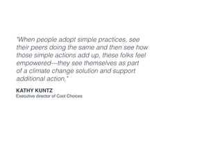 "When people adopt simple practices, see
their peers doing the same and then see how
those simple actions add up, these folks feel
empowered—they see themselves as part
of a climate change solution and support
additional action,"
Kathy Kuntz
Executive director of Cool Choices
 