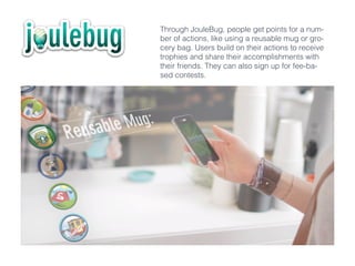 Through JouleBug, people get points for a num-
ber of actions, like using a reusable mug or gro-
cery bag. Users build on their actions to receive
trophies and share their accomplishments with
their friends. They can also sign up for fee-ba-
sed contests.
 